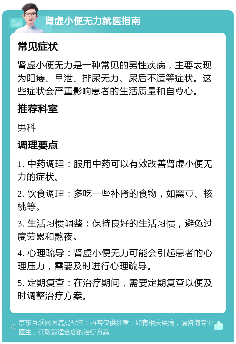 肾虚小便无力就医指南 常见症状 肾虚小便无力是一种常见的男性疾病，主要表现为阳痿、早泄、排尿无力、尿后不适等症状。这些症状会严重影响患者的生活质量和自尊心。 推荐科室 男科 调理要点 1. 中药调理：服用中药可以有效改善肾虚小便无力的症状。 2. 饮食调理：多吃一些补肾的食物，如黑豆、核桃等。 3. 生活习惯调整：保持良好的生活习惯，避免过度劳累和熬夜。 4. 心理疏导：肾虚小便无力可能会引起患者的心理压力，需要及时进行心理疏导。 5. 定期复查：在治疗期间，需要定期复查以便及时调整治疗方案。