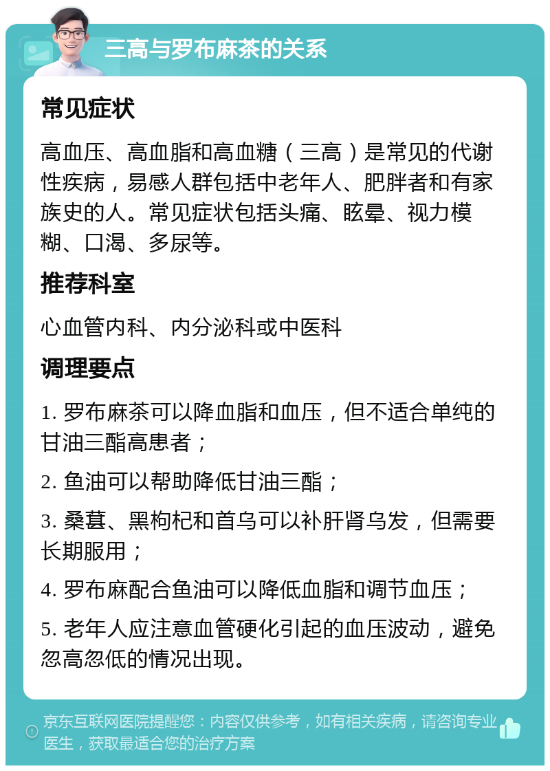 三高与罗布麻茶的关系 常见症状 高血压、高血脂和高血糖（三高）是常见的代谢性疾病，易感人群包括中老年人、肥胖者和有家族史的人。常见症状包括头痛、眩晕、视力模糊、口渴、多尿等。 推荐科室 心血管内科、内分泌科或中医科 调理要点 1. 罗布麻茶可以降血脂和血压，但不适合单纯的甘油三酯高患者； 2. 鱼油可以帮助降低甘油三酯； 3. 桑葚、黑枸杞和首乌可以补肝肾乌发，但需要长期服用； 4. 罗布麻配合鱼油可以降低血脂和调节血压； 5. 老年人应注意血管硬化引起的血压波动，避免忽高忽低的情况出现。