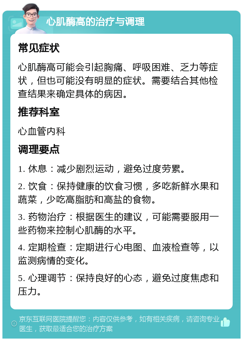 心肌酶高的治疗与调理 常见症状 心肌酶高可能会引起胸痛、呼吸困难、乏力等症状，但也可能没有明显的症状。需要结合其他检查结果来确定具体的病因。 推荐科室 心血管内科 调理要点 1. 休息：减少剧烈运动，避免过度劳累。 2. 饮食：保持健康的饮食习惯，多吃新鲜水果和蔬菜，少吃高脂肪和高盐的食物。 3. 药物治疗：根据医生的建议，可能需要服用一些药物来控制心肌酶的水平。 4. 定期检查：定期进行心电图、血液检查等，以监测病情的变化。 5. 心理调节：保持良好的心态，避免过度焦虑和压力。