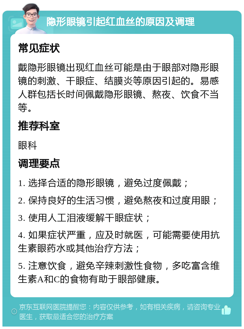 隐形眼镜引起红血丝的原因及调理 常见症状 戴隐形眼镜出现红血丝可能是由于眼部对隐形眼镜的刺激、干眼症、结膜炎等原因引起的。易感人群包括长时间佩戴隐形眼镜、熬夜、饮食不当等。 推荐科室 眼科 调理要点 1. 选择合适的隐形眼镜，避免过度佩戴； 2. 保持良好的生活习惯，避免熬夜和过度用眼； 3. 使用人工泪液缓解干眼症状； 4. 如果症状严重，应及时就医，可能需要使用抗生素眼药水或其他治疗方法； 5. 注意饮食，避免辛辣刺激性食物，多吃富含维生素A和C的食物有助于眼部健康。