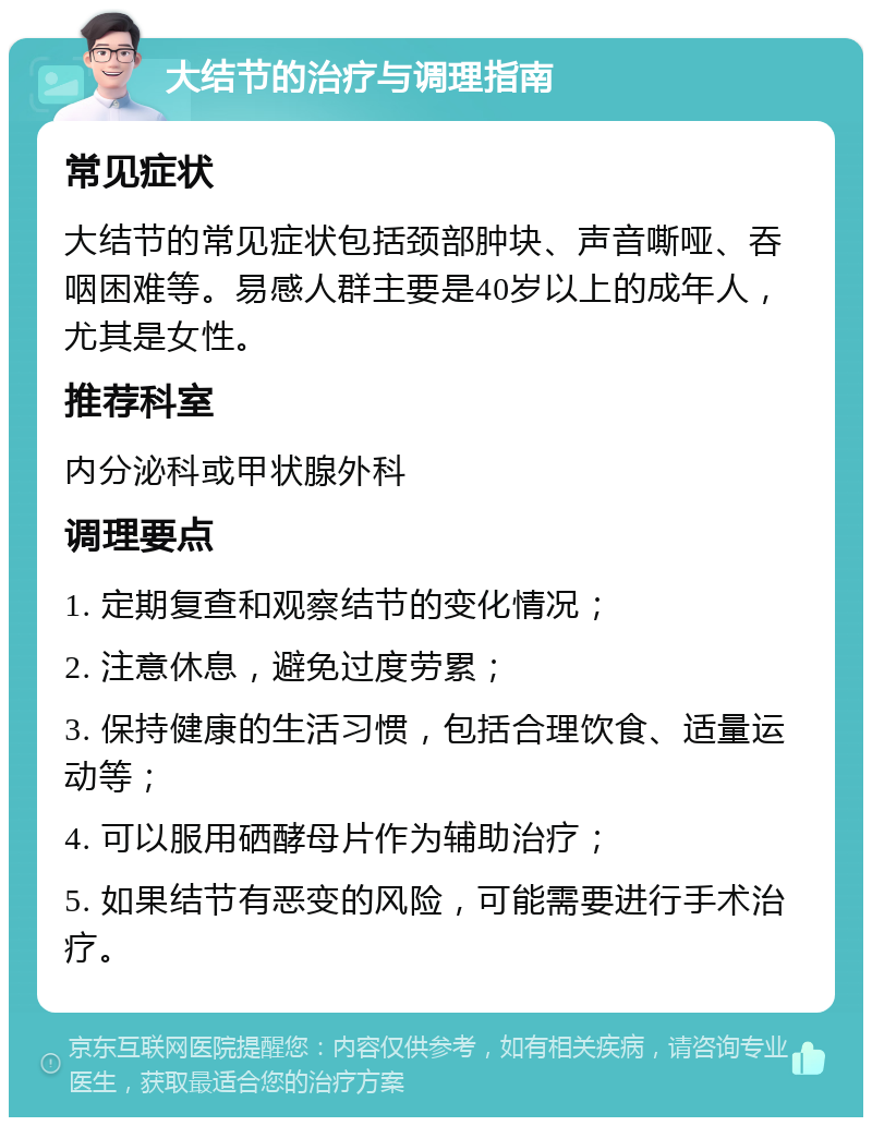 大结节的治疗与调理指南 常见症状 大结节的常见症状包括颈部肿块、声音嘶哑、吞咽困难等。易感人群主要是40岁以上的成年人，尤其是女性。 推荐科室 内分泌科或甲状腺外科 调理要点 1. 定期复查和观察结节的变化情况； 2. 注意休息，避免过度劳累； 3. 保持健康的生活习惯，包括合理饮食、适量运动等； 4. 可以服用硒酵母片作为辅助治疗； 5. 如果结节有恶变的风险，可能需要进行手术治疗。