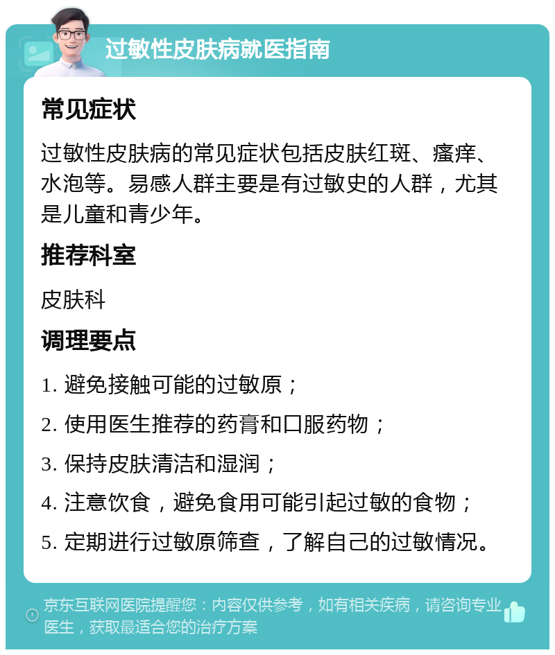 过敏性皮肤病就医指南 常见症状 过敏性皮肤病的常见症状包括皮肤红斑、瘙痒、水泡等。易感人群主要是有过敏史的人群，尤其是儿童和青少年。 推荐科室 皮肤科 调理要点 1. 避免接触可能的过敏原； 2. 使用医生推荐的药膏和口服药物； 3. 保持皮肤清洁和湿润； 4. 注意饮食，避免食用可能引起过敏的食物； 5. 定期进行过敏原筛查，了解自己的过敏情况。