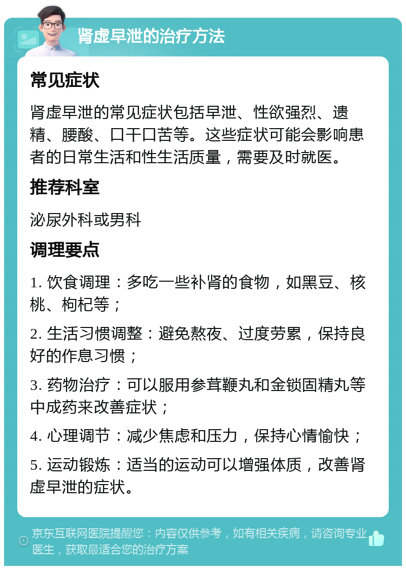 肾虚早泄的治疗方法 常见症状 肾虚早泄的常见症状包括早泄、性欲强烈、遗精、腰酸、口干口苦等。这些症状可能会影响患者的日常生活和性生活质量，需要及时就医。 推荐科室 泌尿外科或男科 调理要点 1. 饮食调理：多吃一些补肾的食物，如黑豆、核桃、枸杞等； 2. 生活习惯调整：避免熬夜、过度劳累，保持良好的作息习惯； 3. 药物治疗：可以服用参茸鞭丸和金锁固精丸等中成药来改善症状； 4. 心理调节：减少焦虑和压力，保持心情愉快； 5. 运动锻炼：适当的运动可以增强体质，改善肾虚早泄的症状。