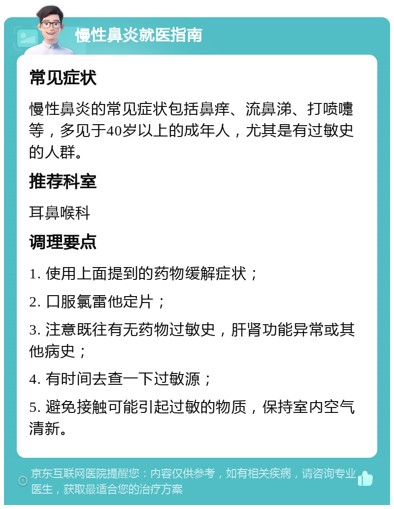 慢性鼻炎就医指南 常见症状 慢性鼻炎的常见症状包括鼻痒、流鼻涕、打喷嚏等，多见于40岁以上的成年人，尤其是有过敏史的人群。 推荐科室 耳鼻喉科 调理要点 1. 使用上面提到的药物缓解症状； 2. 口服氯雷他定片； 3. 注意既往有无药物过敏史，肝肾功能异常或其他病史； 4. 有时间去查一下过敏源； 5. 避免接触可能引起过敏的物质，保持室内空气清新。