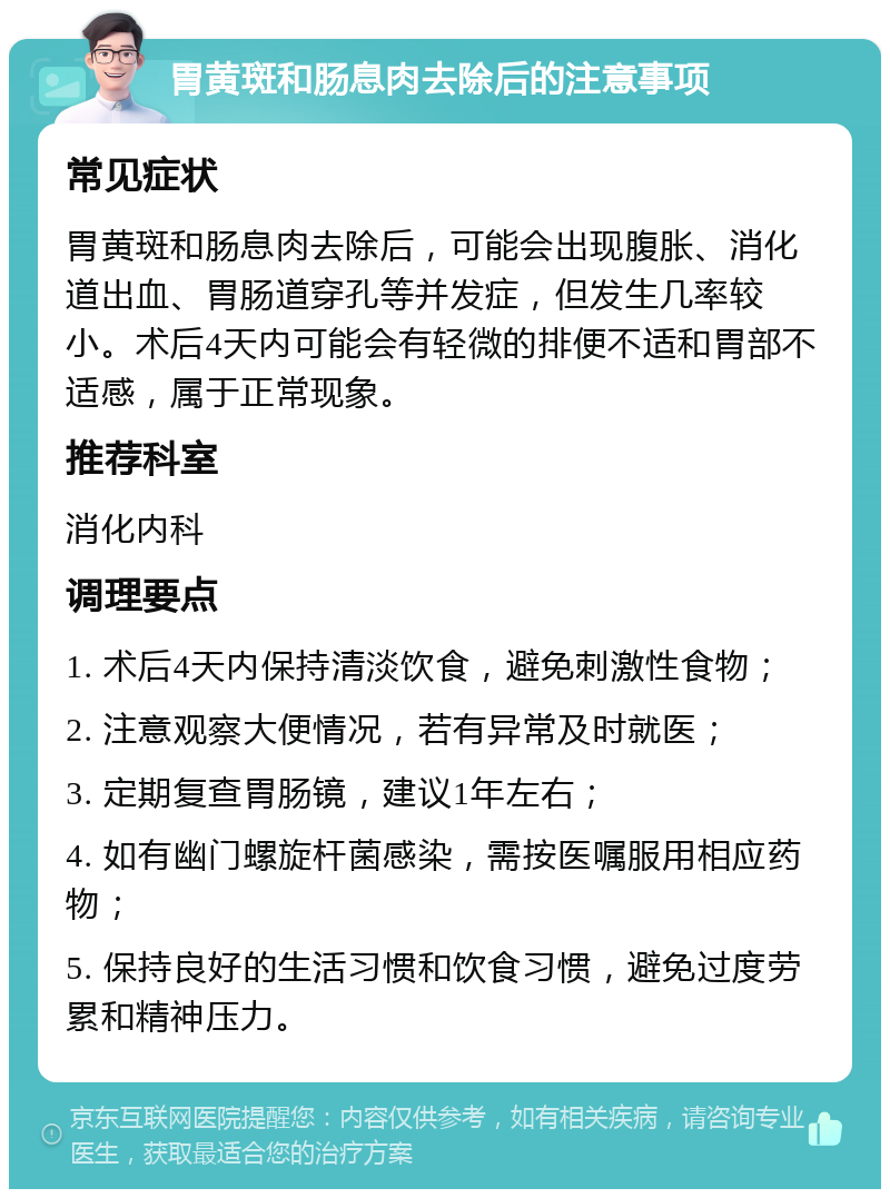 胃黄斑和肠息肉去除后的注意事项 常见症状 胃黄斑和肠息肉去除后，可能会出现腹胀、消化道出血、胃肠道穿孔等并发症，但发生几率较小。术后4天内可能会有轻微的排便不适和胃部不适感，属于正常现象。 推荐科室 消化内科 调理要点 1. 术后4天内保持清淡饮食，避免刺激性食物； 2. 注意观察大便情况，若有异常及时就医； 3. 定期复查胃肠镜，建议1年左右； 4. 如有幽门螺旋杆菌感染，需按医嘱服用相应药物； 5. 保持良好的生活习惯和饮食习惯，避免过度劳累和精神压力。