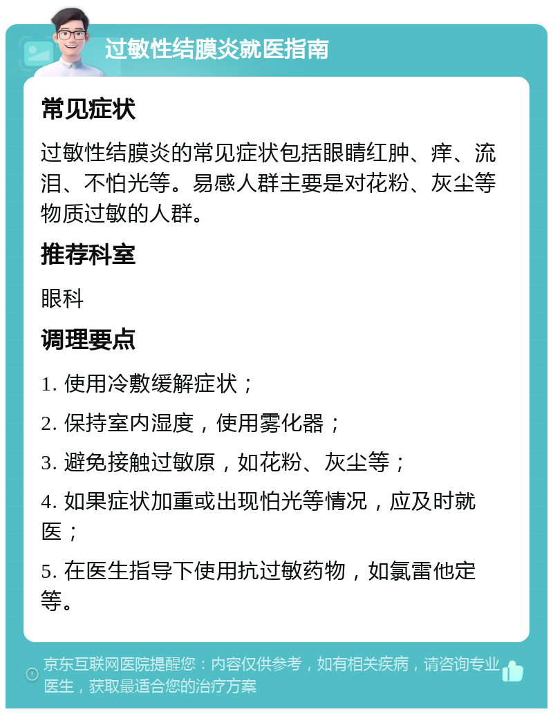 过敏性结膜炎就医指南 常见症状 过敏性结膜炎的常见症状包括眼睛红肿、痒、流泪、不怕光等。易感人群主要是对花粉、灰尘等物质过敏的人群。 推荐科室 眼科 调理要点 1. 使用冷敷缓解症状； 2. 保持室内湿度，使用雾化器； 3. 避免接触过敏原，如花粉、灰尘等； 4. 如果症状加重或出现怕光等情况，应及时就医； 5. 在医生指导下使用抗过敏药物，如氯雷他定等。