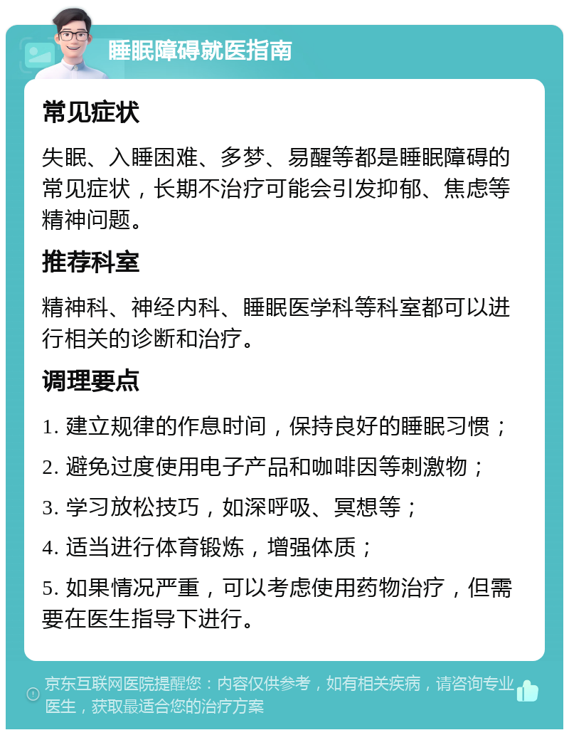 睡眠障碍就医指南 常见症状 失眠、入睡困难、多梦、易醒等都是睡眠障碍的常见症状，长期不治疗可能会引发抑郁、焦虑等精神问题。 推荐科室 精神科、神经内科、睡眠医学科等科室都可以进行相关的诊断和治疗。 调理要点 1. 建立规律的作息时间，保持良好的睡眠习惯； 2. 避免过度使用电子产品和咖啡因等刺激物； 3. 学习放松技巧，如深呼吸、冥想等； 4. 适当进行体育锻炼，增强体质； 5. 如果情况严重，可以考虑使用药物治疗，但需要在医生指导下进行。