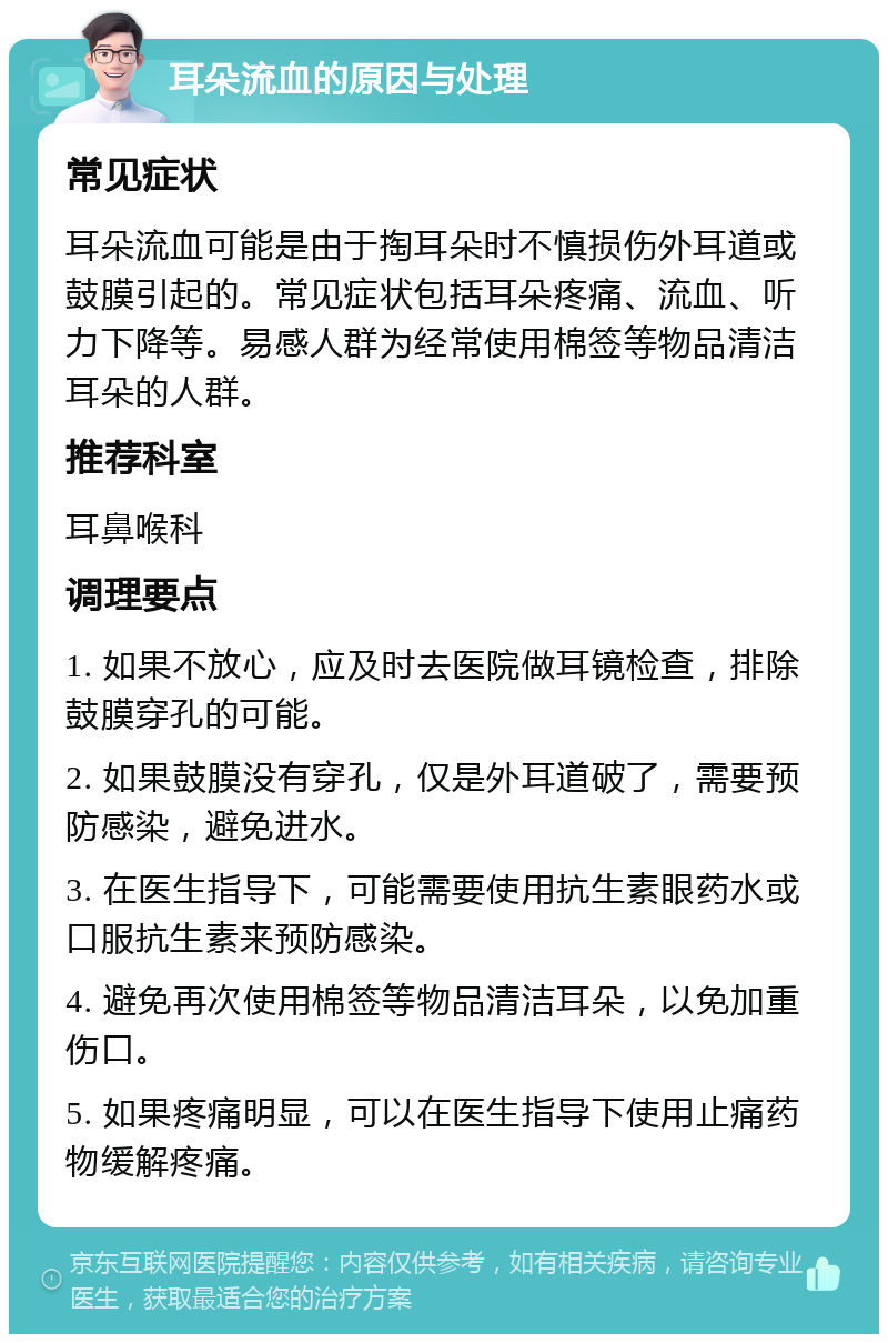 耳朵流血的原因与处理 常见症状 耳朵流血可能是由于掏耳朵时不慎损伤外耳道或鼓膜引起的。常见症状包括耳朵疼痛、流血、听力下降等。易感人群为经常使用棉签等物品清洁耳朵的人群。 推荐科室 耳鼻喉科 调理要点 1. 如果不放心，应及时去医院做耳镜检查，排除鼓膜穿孔的可能。 2. 如果鼓膜没有穿孔，仅是外耳道破了，需要预防感染，避免进水。 3. 在医生指导下，可能需要使用抗生素眼药水或口服抗生素来预防感染。 4. 避免再次使用棉签等物品清洁耳朵，以免加重伤口。 5. 如果疼痛明显，可以在医生指导下使用止痛药物缓解疼痛。