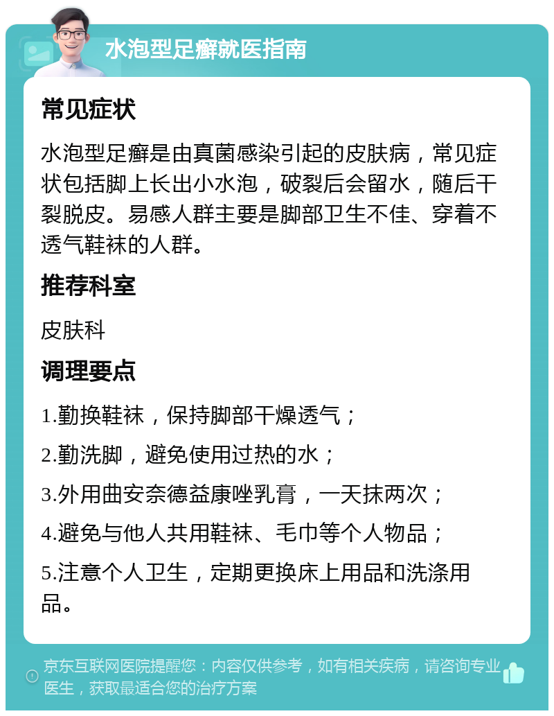 水泡型足癣就医指南 常见症状 水泡型足癣是由真菌感染引起的皮肤病，常见症状包括脚上长出小水泡，破裂后会留水，随后干裂脱皮。易感人群主要是脚部卫生不佳、穿着不透气鞋袜的人群。 推荐科室 皮肤科 调理要点 1.勤换鞋袜，保持脚部干燥透气； 2.勤洗脚，避免使用过热的水； 3.外用曲安奈德益康唑乳膏，一天抹两次； 4.避免与他人共用鞋袜、毛巾等个人物品； 5.注意个人卫生，定期更换床上用品和洗涤用品。