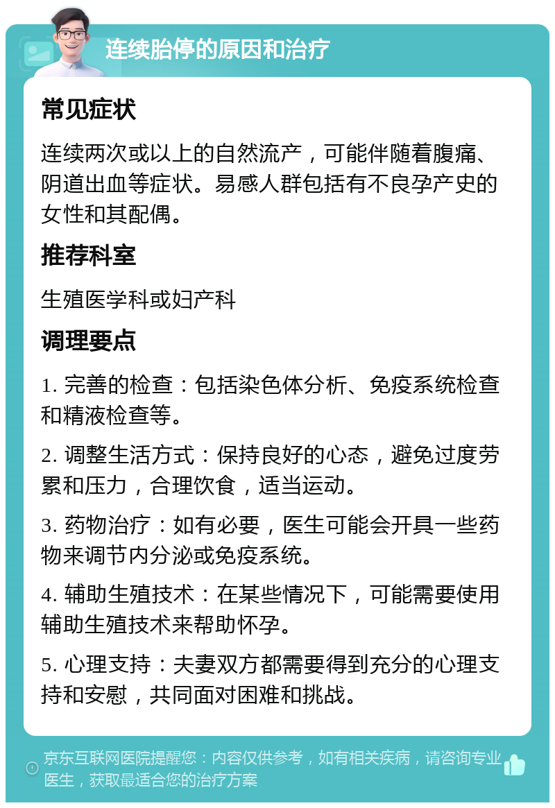 连续胎停的原因和治疗 常见症状 连续两次或以上的自然流产，可能伴随着腹痛、阴道出血等症状。易感人群包括有不良孕产史的女性和其配偶。 推荐科室 生殖医学科或妇产科 调理要点 1. 完善的检查：包括染色体分析、免疫系统检查和精液检查等。 2. 调整生活方式：保持良好的心态，避免过度劳累和压力，合理饮食，适当运动。 3. 药物治疗：如有必要，医生可能会开具一些药物来调节内分泌或免疫系统。 4. 辅助生殖技术：在某些情况下，可能需要使用辅助生殖技术来帮助怀孕。 5. 心理支持：夫妻双方都需要得到充分的心理支持和安慰，共同面对困难和挑战。