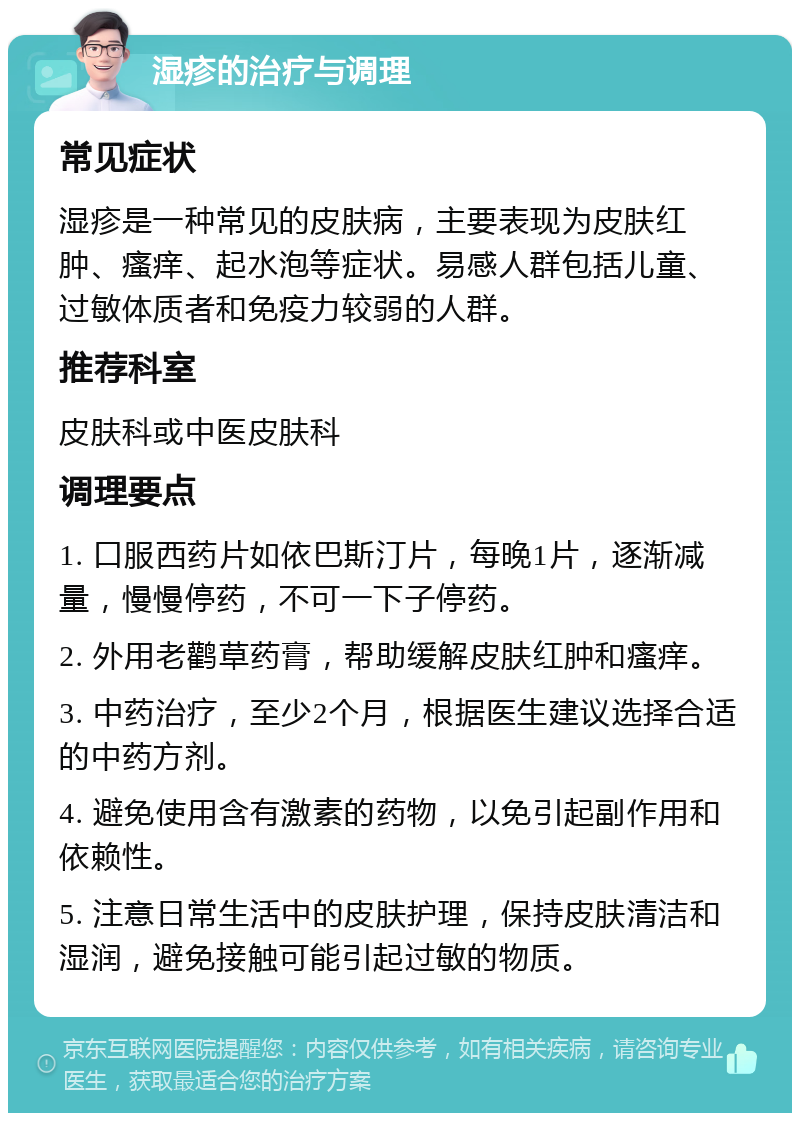 湿疹的治疗与调理 常见症状 湿疹是一种常见的皮肤病，主要表现为皮肤红肿、瘙痒、起水泡等症状。易感人群包括儿童、过敏体质者和免疫力较弱的人群。 推荐科室 皮肤科或中医皮肤科 调理要点 1. 口服西药片如依巴斯汀片，每晚1片，逐渐减量，慢慢停药，不可一下子停药。 2. 外用老鹳草药膏，帮助缓解皮肤红肿和瘙痒。 3. 中药治疗，至少2个月，根据医生建议选择合适的中药方剂。 4. 避免使用含有激素的药物，以免引起副作用和依赖性。 5. 注意日常生活中的皮肤护理，保持皮肤清洁和湿润，避免接触可能引起过敏的物质。