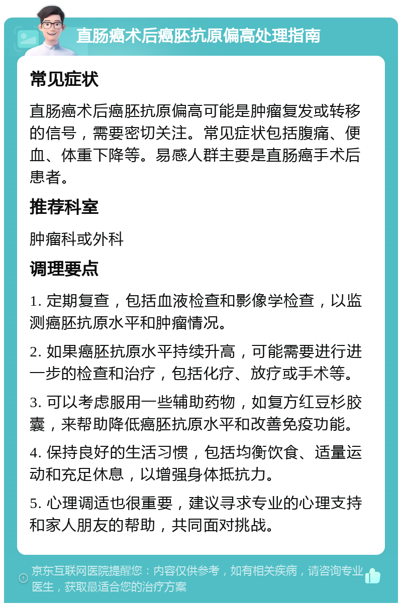 直肠癌术后癌胚抗原偏高处理指南 常见症状 直肠癌术后癌胚抗原偏高可能是肿瘤复发或转移的信号，需要密切关注。常见症状包括腹痛、便血、体重下降等。易感人群主要是直肠癌手术后患者。 推荐科室 肿瘤科或外科 调理要点 1. 定期复查，包括血液检查和影像学检查，以监测癌胚抗原水平和肿瘤情况。 2. 如果癌胚抗原水平持续升高，可能需要进行进一步的检查和治疗，包括化疗、放疗或手术等。 3. 可以考虑服用一些辅助药物，如复方红豆杉胶囊，来帮助降低癌胚抗原水平和改善免疫功能。 4. 保持良好的生活习惯，包括均衡饮食、适量运动和充足休息，以增强身体抵抗力。 5. 心理调适也很重要，建议寻求专业的心理支持和家人朋友的帮助，共同面对挑战。