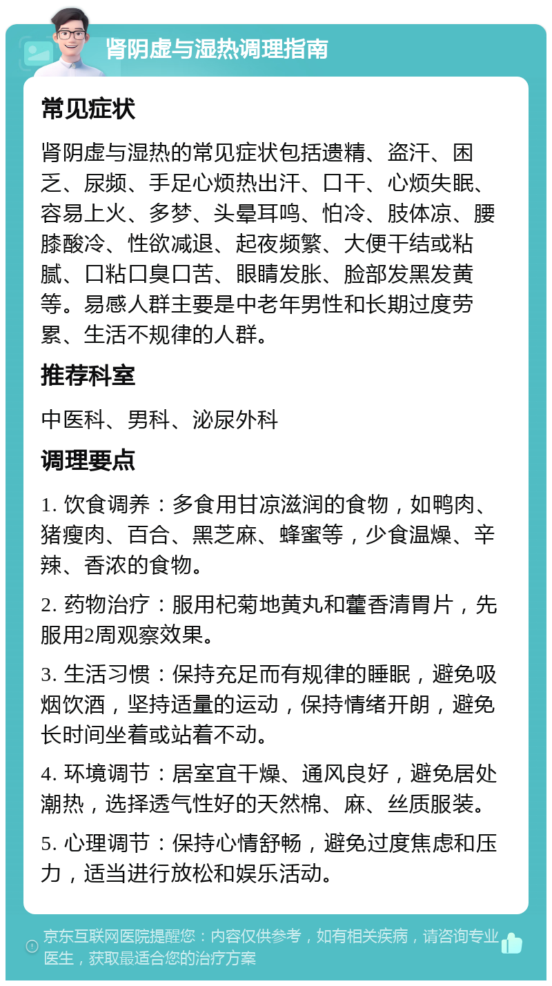 肾阴虚与湿热调理指南 常见症状 肾阴虚与湿热的常见症状包括遗精、盗汗、困乏、尿频、手足心烦热出汗、口干、心烦失眠、容易上火、多梦、头晕耳鸣、怕冷、肢体凉、腰膝酸冷、性欲减退、起夜频繁、大便干结或粘腻、口粘口臭口苦、眼睛发胀、脸部发黑发黄等。易感人群主要是中老年男性和长期过度劳累、生活不规律的人群。 推荐科室 中医科、男科、泌尿外科 调理要点 1. 饮食调养：多食用甘凉滋润的食物，如鸭肉、猪瘦肉、百合、黑芝麻、蜂蜜等，少食温燥、辛辣、香浓的食物。 2. 药物治疗：服用杞菊地黄丸和藿香清胃片，先服用2周观察效果。 3. 生活习惯：保持充足而有规律的睡眠，避免吸烟饮酒，坚持适量的运动，保持情绪开朗，避免长时间坐着或站着不动。 4. 环境调节：居室宜干燥、通风良好，避免居处潮热，选择透气性好的天然棉、麻、丝质服装。 5. 心理调节：保持心情舒畅，避免过度焦虑和压力，适当进行放松和娱乐活动。