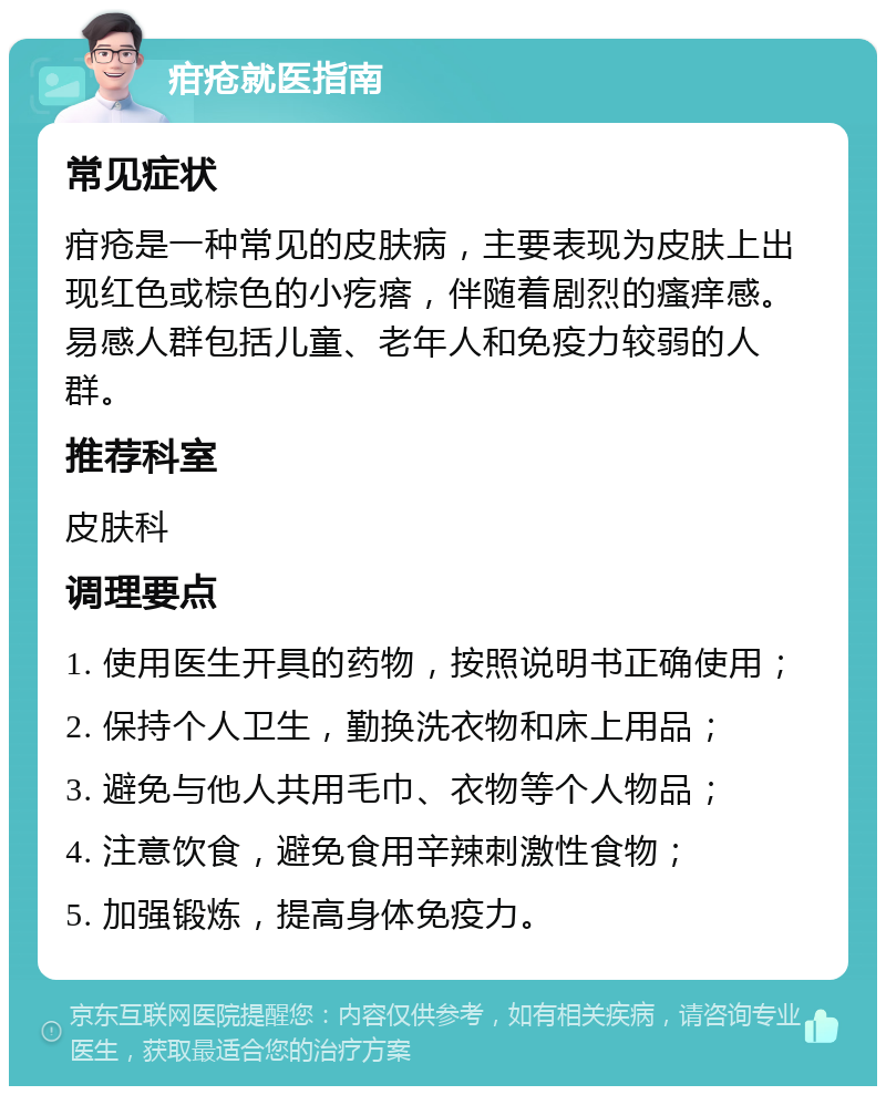 疳疮就医指南 常见症状 疳疮是一种常见的皮肤病，主要表现为皮肤上出现红色或棕色的小疙瘩，伴随着剧烈的瘙痒感。易感人群包括儿童、老年人和免疫力较弱的人群。 推荐科室 皮肤科 调理要点 1. 使用医生开具的药物，按照说明书正确使用； 2. 保持个人卫生，勤换洗衣物和床上用品； 3. 避免与他人共用毛巾、衣物等个人物品； 4. 注意饮食，避免食用辛辣刺激性食物； 5. 加强锻炼，提高身体免疫力。