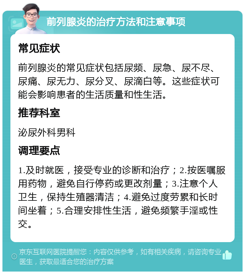 前列腺炎的治疗方法和注意事项 常见症状 前列腺炎的常见症状包括尿频、尿急、尿不尽、尿痛、尿无力、尿分叉、尿滴白等。这些症状可能会影响患者的生活质量和性生活。 推荐科室 泌尿外科男科 调理要点 1.及时就医，接受专业的诊断和治疗；2.按医嘱服用药物，避免自行停药或更改剂量；3.注意个人卫生，保持生殖器清洁；4.避免过度劳累和长时间坐着；5.合理安排性生活，避免频繁手淫或性交。