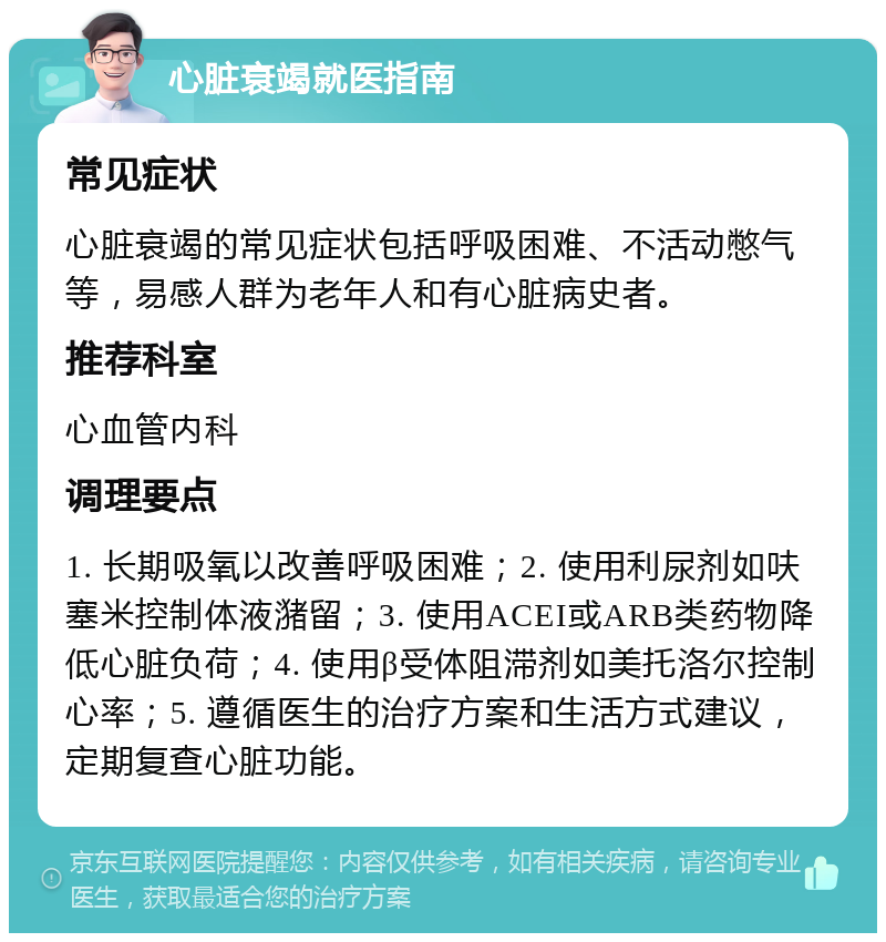 心脏衰竭就医指南 常见症状 心脏衰竭的常见症状包括呼吸困难、不活动憋气等，易感人群为老年人和有心脏病史者。 推荐科室 心血管内科 调理要点 1. 长期吸氧以改善呼吸困难；2. 使用利尿剂如呋塞米控制体液潴留；3. 使用ACEI或ARB类药物降低心脏负荷；4. 使用β受体阻滞剂如美托洛尔控制心率；5. 遵循医生的治疗方案和生活方式建议，定期复查心脏功能。