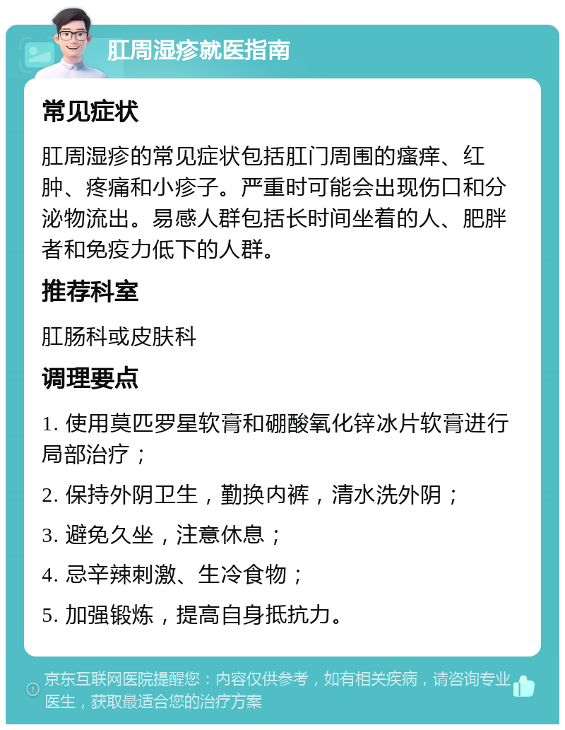 肛周湿疹就医指南 常见症状 肛周湿疹的常见症状包括肛门周围的瘙痒、红肿、疼痛和小疹子。严重时可能会出现伤口和分泌物流出。易感人群包括长时间坐着的人、肥胖者和免疫力低下的人群。 推荐科室 肛肠科或皮肤科 调理要点 1. 使用莫匹罗星软膏和硼酸氧化锌冰片软膏进行局部治疗； 2. 保持外阴卫生，勤换内裤，清水洗外阴； 3. 避免久坐，注意休息； 4. 忌辛辣刺激、生冷食物； 5. 加强锻炼，提高自身抵抗力。