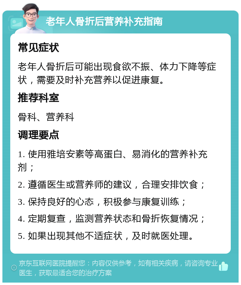 老年人骨折后营养补充指南 常见症状 老年人骨折后可能出现食欲不振、体力下降等症状，需要及时补充营养以促进康复。 推荐科室 骨科、营养科 调理要点 1. 使用雅培安素等高蛋白、易消化的营养补充剂； 2. 遵循医生或营养师的建议，合理安排饮食； 3. 保持良好的心态，积极参与康复训练； 4. 定期复查，监测营养状态和骨折恢复情况； 5. 如果出现其他不适症状，及时就医处理。