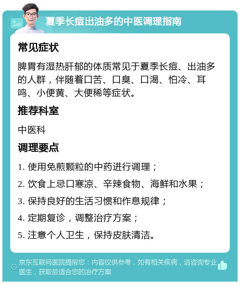 夏季长痘出油多的中医调理指南 常见症状 脾胃有湿热肝郁的体质常见于夏季长痘、出油多的人群，伴随着口苦、口臭、口渴、怕冷、耳鸣、小便黄、大便稀等症状。 推荐科室 中医科 调理要点 1. 使用免煎颗粒的中药进行调理； 2. 饮食上忌口寒凉、辛辣食物、海鲜和水果； 3. 保持良好的生活习惯和作息规律； 4. 定期复诊，调整治疗方案； 5. 注意个人卫生，保持皮肤清洁。