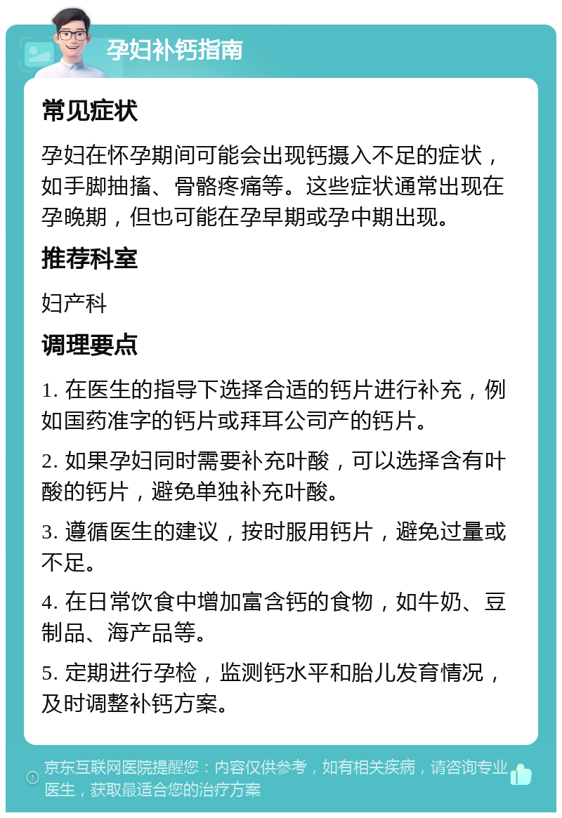 孕妇补钙指南 常见症状 孕妇在怀孕期间可能会出现钙摄入不足的症状，如手脚抽搐、骨骼疼痛等。这些症状通常出现在孕晚期，但也可能在孕早期或孕中期出现。 推荐科室 妇产科 调理要点 1. 在医生的指导下选择合适的钙片进行补充，例如国药准字的钙片或拜耳公司产的钙片。 2. 如果孕妇同时需要补充叶酸，可以选择含有叶酸的钙片，避免单独补充叶酸。 3. 遵循医生的建议，按时服用钙片，避免过量或不足。 4. 在日常饮食中增加富含钙的食物，如牛奶、豆制品、海产品等。 5. 定期进行孕检，监测钙水平和胎儿发育情况，及时调整补钙方案。