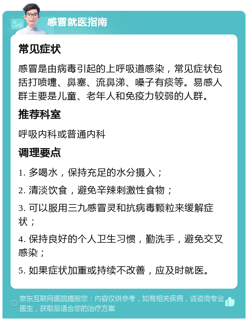 感冒就医指南 常见症状 感冒是由病毒引起的上呼吸道感染，常见症状包括打喷嚏、鼻塞、流鼻涕、嗓子有痰等。易感人群主要是儿童、老年人和免疫力较弱的人群。 推荐科室 呼吸内科或普通内科 调理要点 1. 多喝水，保持充足的水分摄入； 2. 清淡饮食，避免辛辣刺激性食物； 3. 可以服用三九感冒灵和抗病毒颗粒来缓解症状； 4. 保持良好的个人卫生习惯，勤洗手，避免交叉感染； 5. 如果症状加重或持续不改善，应及时就医。