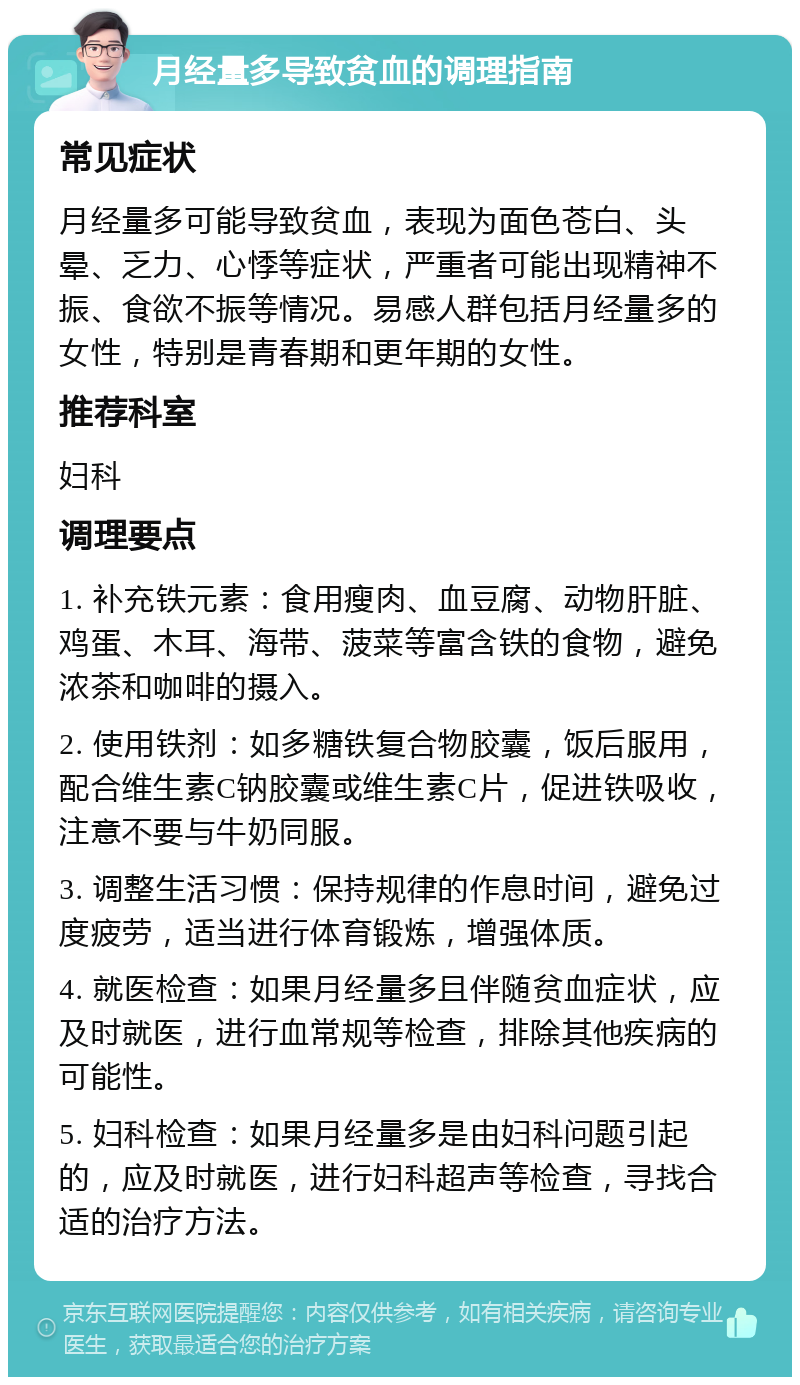 月经量多导致贫血的调理指南 常见症状 月经量多可能导致贫血，表现为面色苍白、头晕、乏力、心悸等症状，严重者可能出现精神不振、食欲不振等情况。易感人群包括月经量多的女性，特别是青春期和更年期的女性。 推荐科室 妇科 调理要点 1. 补充铁元素：食用瘦肉、血豆腐、动物肝脏、鸡蛋、木耳、海带、菠菜等富含铁的食物，避免浓茶和咖啡的摄入。 2. 使用铁剂：如多糖铁复合物胶囊，饭后服用，配合维生素C钠胶囊或维生素C片，促进铁吸收，注意不要与牛奶同服。 3. 调整生活习惯：保持规律的作息时间，避免过度疲劳，适当进行体育锻炼，增强体质。 4. 就医检查：如果月经量多且伴随贫血症状，应及时就医，进行血常规等检查，排除其他疾病的可能性。 5. 妇科检查：如果月经量多是由妇科问题引起的，应及时就医，进行妇科超声等检查，寻找合适的治疗方法。