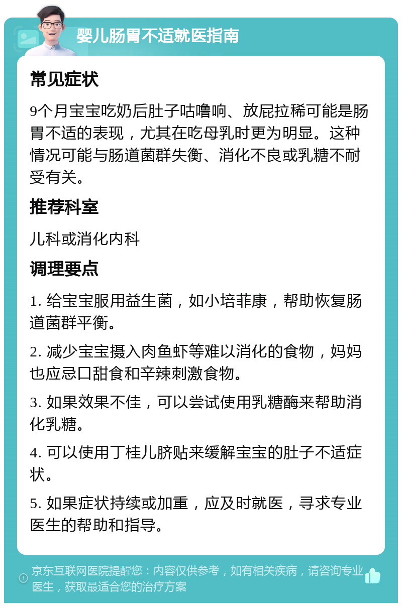 婴儿肠胃不适就医指南 常见症状 9个月宝宝吃奶后肚子咕噜响、放屁拉稀可能是肠胃不适的表现，尤其在吃母乳时更为明显。这种情况可能与肠道菌群失衡、消化不良或乳糖不耐受有关。 推荐科室 儿科或消化内科 调理要点 1. 给宝宝服用益生菌，如小培菲康，帮助恢复肠道菌群平衡。 2. 减少宝宝摄入肉鱼虾等难以消化的食物，妈妈也应忌口甜食和辛辣刺激食物。 3. 如果效果不佳，可以尝试使用乳糖酶来帮助消化乳糖。 4. 可以使用丁桂儿脐贴来缓解宝宝的肚子不适症状。 5. 如果症状持续或加重，应及时就医，寻求专业医生的帮助和指导。