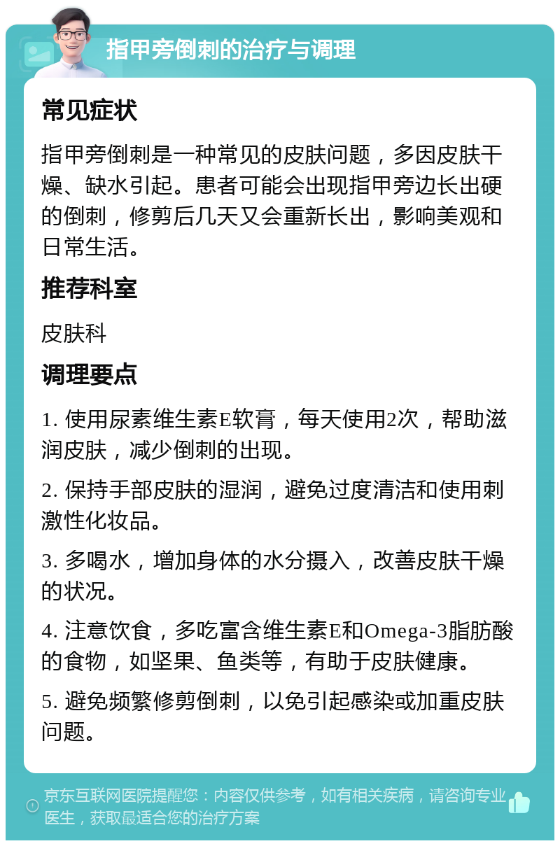 指甲旁倒刺的治疗与调理 常见症状 指甲旁倒刺是一种常见的皮肤问题，多因皮肤干燥、缺水引起。患者可能会出现指甲旁边长出硬的倒刺，修剪后几天又会重新长出，影响美观和日常生活。 推荐科室 皮肤科 调理要点 1. 使用尿素维生素E软膏，每天使用2次，帮助滋润皮肤，减少倒刺的出现。 2. 保持手部皮肤的湿润，避免过度清洁和使用刺激性化妆品。 3. 多喝水，增加身体的水分摄入，改善皮肤干燥的状况。 4. 注意饮食，多吃富含维生素E和Omega-3脂肪酸的食物，如坚果、鱼类等，有助于皮肤健康。 5. 避免频繁修剪倒刺，以免引起感染或加重皮肤问题。