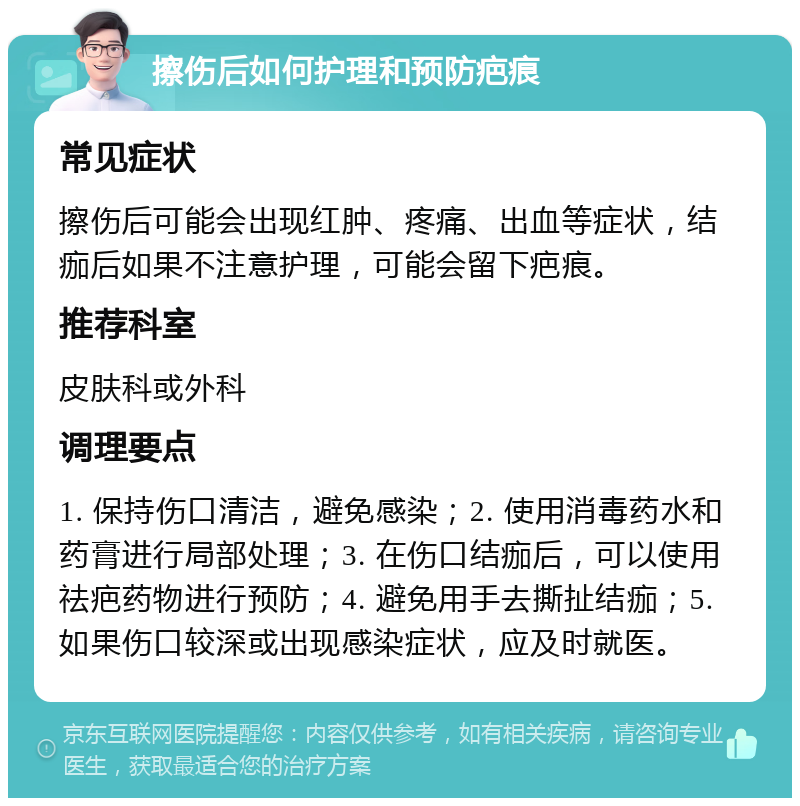 擦伤后如何护理和预防疤痕 常见症状 擦伤后可能会出现红肿、疼痛、出血等症状，结痂后如果不注意护理，可能会留下疤痕。 推荐科室 皮肤科或外科 调理要点 1. 保持伤口清洁，避免感染；2. 使用消毒药水和药膏进行局部处理；3. 在伤口结痂后，可以使用祛疤药物进行预防；4. 避免用手去撕扯结痂；5. 如果伤口较深或出现感染症状，应及时就医。