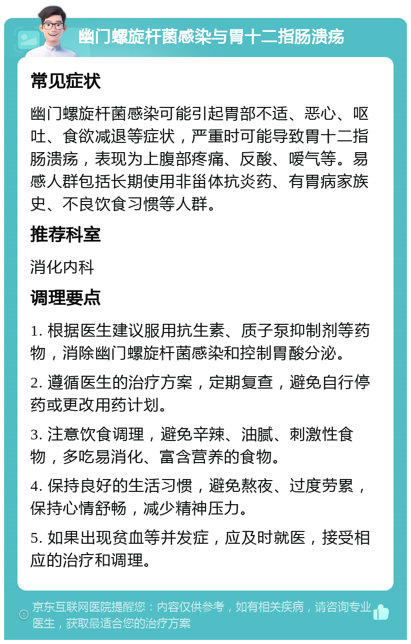 幽门螺旋杆菌感染与胃十二指肠溃疡 常见症状 幽门螺旋杆菌感染可能引起胃部不适、恶心、呕吐、食欲减退等症状，严重时可能导致胃十二指肠溃疡，表现为上腹部疼痛、反酸、嗳气等。易感人群包括长期使用非甾体抗炎药、有胃病家族史、不良饮食习惯等人群。 推荐科室 消化内科 调理要点 1. 根据医生建议服用抗生素、质子泵抑制剂等药物，消除幽门螺旋杆菌感染和控制胃酸分泌。 2. 遵循医生的治疗方案，定期复查，避免自行停药或更改用药计划。 3. 注意饮食调理，避免辛辣、油腻、刺激性食物，多吃易消化、富含营养的食物。 4. 保持良好的生活习惯，避免熬夜、过度劳累，保持心情舒畅，减少精神压力。 5. 如果出现贫血等并发症，应及时就医，接受相应的治疗和调理。