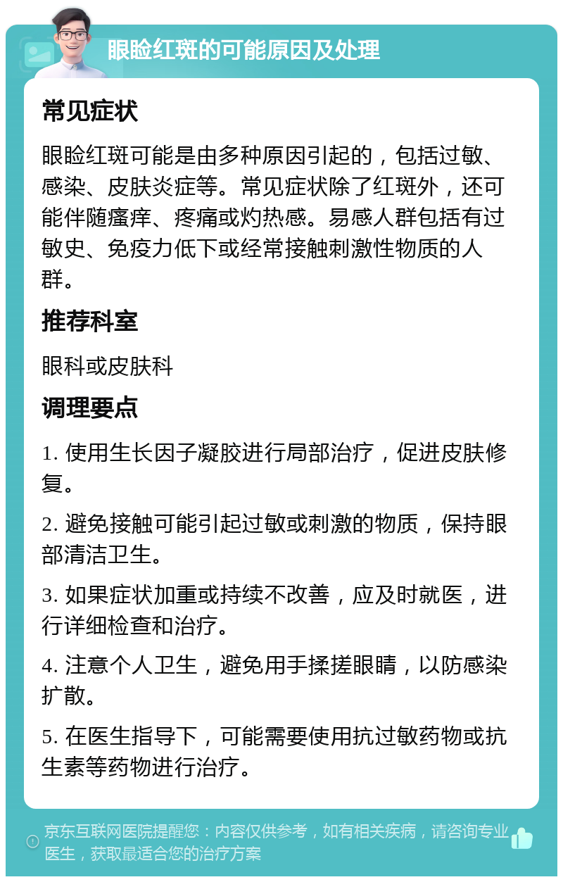 眼睑红斑的可能原因及处理 常见症状 眼睑红斑可能是由多种原因引起的，包括过敏、感染、皮肤炎症等。常见症状除了红斑外，还可能伴随瘙痒、疼痛或灼热感。易感人群包括有过敏史、免疫力低下或经常接触刺激性物质的人群。 推荐科室 眼科或皮肤科 调理要点 1. 使用生长因子凝胶进行局部治疗，促进皮肤修复。 2. 避免接触可能引起过敏或刺激的物质，保持眼部清洁卫生。 3. 如果症状加重或持续不改善，应及时就医，进行详细检查和治疗。 4. 注意个人卫生，避免用手揉搓眼睛，以防感染扩散。 5. 在医生指导下，可能需要使用抗过敏药物或抗生素等药物进行治疗。