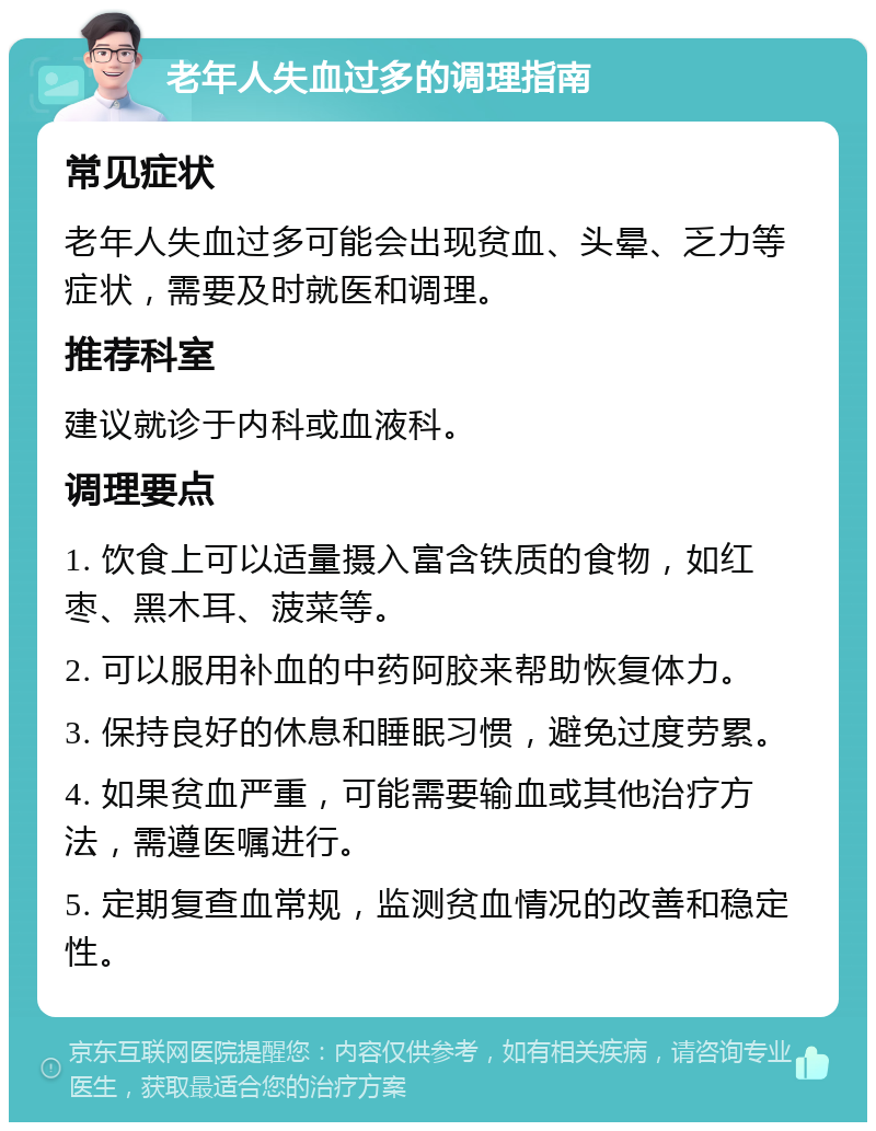 老年人失血过多的调理指南 常见症状 老年人失血过多可能会出现贫血、头晕、乏力等症状，需要及时就医和调理。 推荐科室 建议就诊于内科或血液科。 调理要点 1. 饮食上可以适量摄入富含铁质的食物，如红枣、黑木耳、菠菜等。 2. 可以服用补血的中药阿胶来帮助恢复体力。 3. 保持良好的休息和睡眠习惯，避免过度劳累。 4. 如果贫血严重，可能需要输血或其他治疗方法，需遵医嘱进行。 5. 定期复查血常规，监测贫血情况的改善和稳定性。