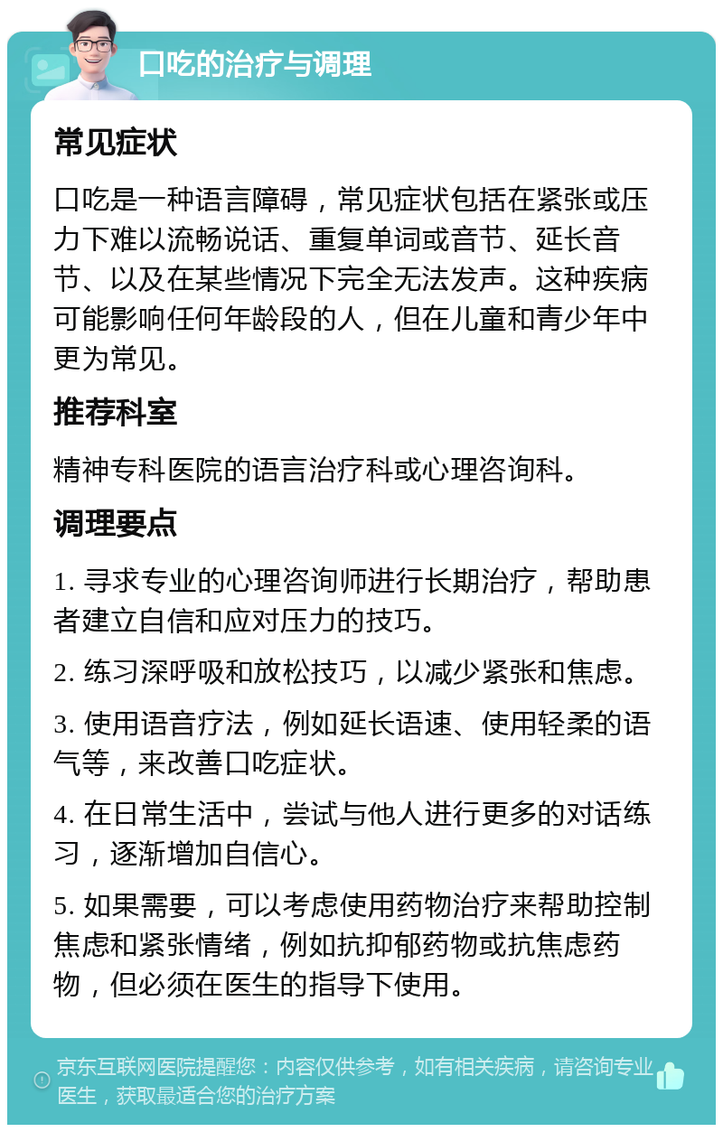 口吃的治疗与调理 常见症状 口吃是一种语言障碍，常见症状包括在紧张或压力下难以流畅说话、重复单词或音节、延长音节、以及在某些情况下完全无法发声。这种疾病可能影响任何年龄段的人，但在儿童和青少年中更为常见。 推荐科室 精神专科医院的语言治疗科或心理咨询科。 调理要点 1. 寻求专业的心理咨询师进行长期治疗，帮助患者建立自信和应对压力的技巧。 2. 练习深呼吸和放松技巧，以减少紧张和焦虑。 3. 使用语音疗法，例如延长语速、使用轻柔的语气等，来改善口吃症状。 4. 在日常生活中，尝试与他人进行更多的对话练习，逐渐增加自信心。 5. 如果需要，可以考虑使用药物治疗来帮助控制焦虑和紧张情绪，例如抗抑郁药物或抗焦虑药物，但必须在医生的指导下使用。