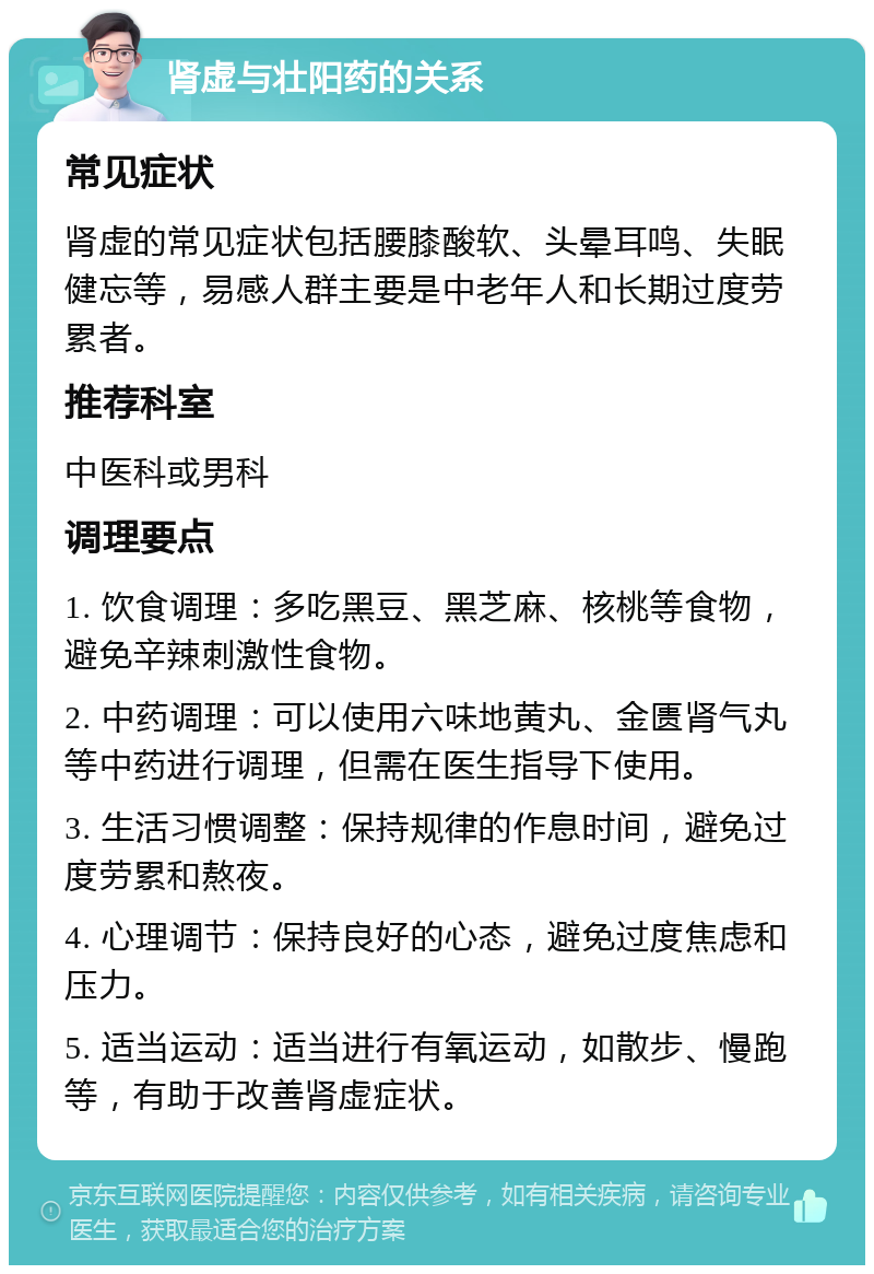 肾虚与壮阳药的关系 常见症状 肾虚的常见症状包括腰膝酸软、头晕耳鸣、失眠健忘等，易感人群主要是中老年人和长期过度劳累者。 推荐科室 中医科或男科 调理要点 1. 饮食调理：多吃黑豆、黑芝麻、核桃等食物，避免辛辣刺激性食物。 2. 中药调理：可以使用六味地黄丸、金匮肾气丸等中药进行调理，但需在医生指导下使用。 3. 生活习惯调整：保持规律的作息时间，避免过度劳累和熬夜。 4. 心理调节：保持良好的心态，避免过度焦虑和压力。 5. 适当运动：适当进行有氧运动，如散步、慢跑等，有助于改善肾虚症状。