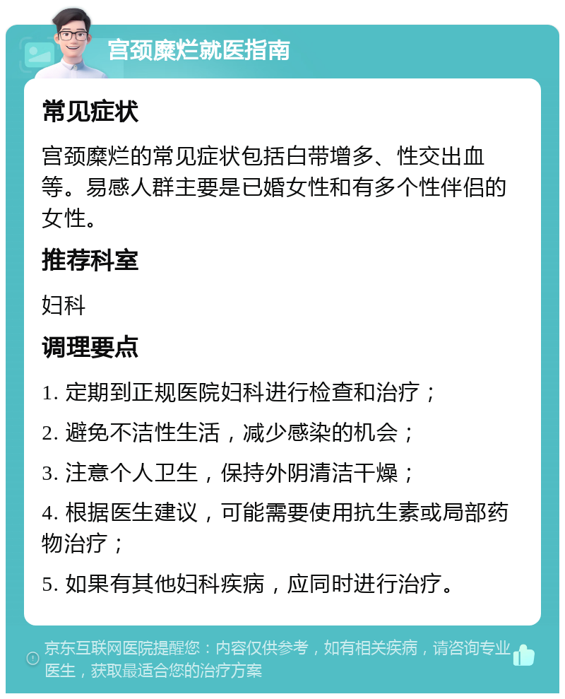 宫颈糜烂就医指南 常见症状 宫颈糜烂的常见症状包括白带增多、性交出血等。易感人群主要是已婚女性和有多个性伴侣的女性。 推荐科室 妇科 调理要点 1. 定期到正规医院妇科进行检查和治疗； 2. 避免不洁性生活，减少感染的机会； 3. 注意个人卫生，保持外阴清洁干燥； 4. 根据医生建议，可能需要使用抗生素或局部药物治疗； 5. 如果有其他妇科疾病，应同时进行治疗。