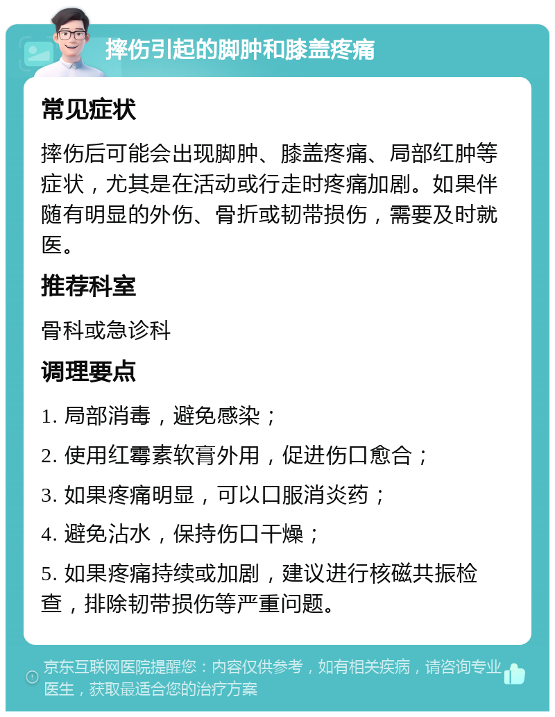 摔伤引起的脚肿和膝盖疼痛 常见症状 摔伤后可能会出现脚肿、膝盖疼痛、局部红肿等症状，尤其是在活动或行走时疼痛加剧。如果伴随有明显的外伤、骨折或韧带损伤，需要及时就医。 推荐科室 骨科或急诊科 调理要点 1. 局部消毒，避免感染； 2. 使用红霉素软膏外用，促进伤口愈合； 3. 如果疼痛明显，可以口服消炎药； 4. 避免沾水，保持伤口干燥； 5. 如果疼痛持续或加剧，建议进行核磁共振检查，排除韧带损伤等严重问题。