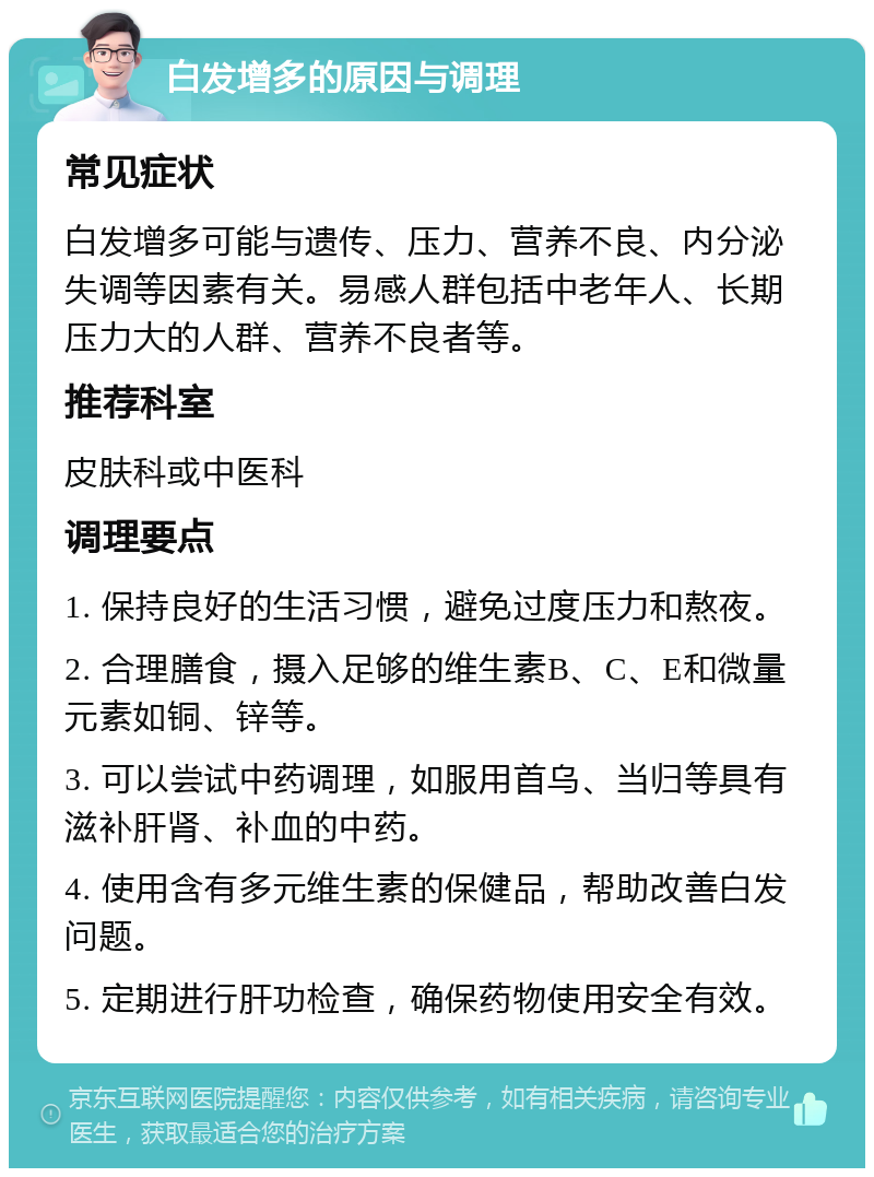 白发增多的原因与调理 常见症状 白发增多可能与遗传、压力、营养不良、内分泌失调等因素有关。易感人群包括中老年人、长期压力大的人群、营养不良者等。 推荐科室 皮肤科或中医科 调理要点 1. 保持良好的生活习惯，避免过度压力和熬夜。 2. 合理膳食，摄入足够的维生素B、C、E和微量元素如铜、锌等。 3. 可以尝试中药调理，如服用首乌、当归等具有滋补肝肾、补血的中药。 4. 使用含有多元维生素的保健品，帮助改善白发问题。 5. 定期进行肝功检查，确保药物使用安全有效。