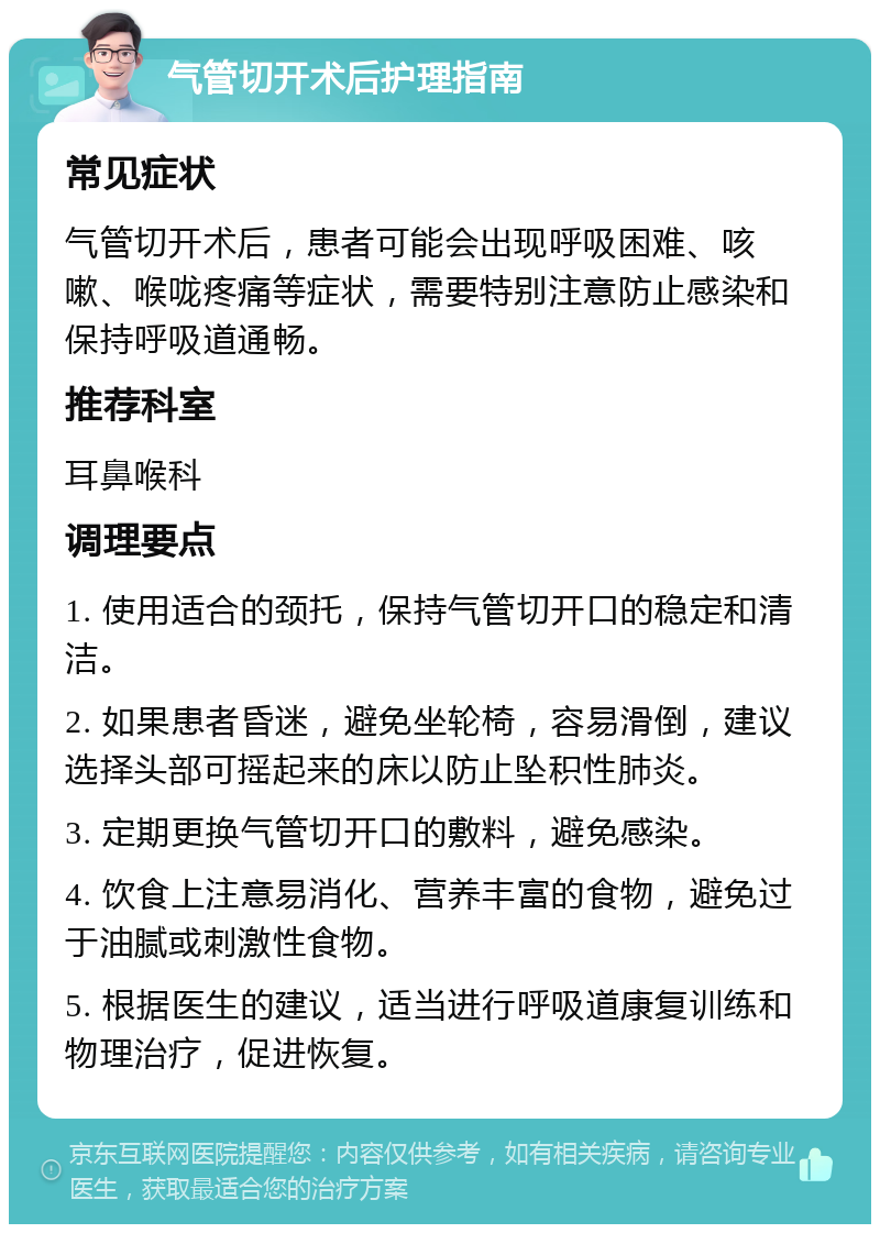 气管切开术后护理指南 常见症状 气管切开术后，患者可能会出现呼吸困难、咳嗽、喉咙疼痛等症状，需要特别注意防止感染和保持呼吸道通畅。 推荐科室 耳鼻喉科 调理要点 1. 使用适合的颈托，保持气管切开口的稳定和清洁。 2. 如果患者昏迷，避免坐轮椅，容易滑倒，建议选择头部可摇起来的床以防止坠积性肺炎。 3. 定期更换气管切开口的敷料，避免感染。 4. 饮食上注意易消化、营养丰富的食物，避免过于油腻或刺激性食物。 5. 根据医生的建议，适当进行呼吸道康复训练和物理治疗，促进恢复。