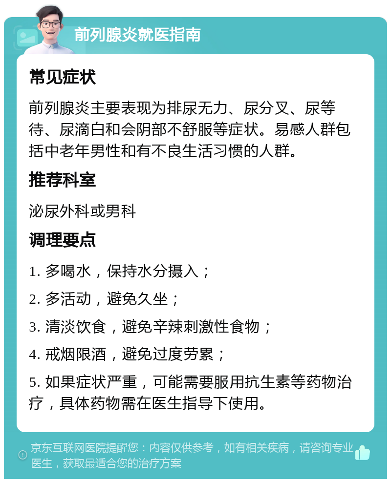 前列腺炎就医指南 常见症状 前列腺炎主要表现为排尿无力、尿分叉、尿等待、尿滴白和会阴部不舒服等症状。易感人群包括中老年男性和有不良生活习惯的人群。 推荐科室 泌尿外科或男科 调理要点 1. 多喝水，保持水分摄入； 2. 多活动，避免久坐； 3. 清淡饮食，避免辛辣刺激性食物； 4. 戒烟限酒，避免过度劳累； 5. 如果症状严重，可能需要服用抗生素等药物治疗，具体药物需在医生指导下使用。