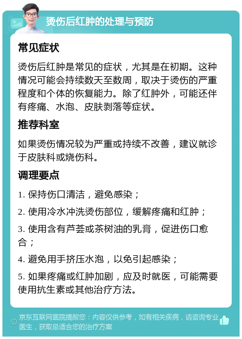 烫伤后红肿的处理与预防 常见症状 烫伤后红肿是常见的症状，尤其是在初期。这种情况可能会持续数天至数周，取决于烫伤的严重程度和个体的恢复能力。除了红肿外，可能还伴有疼痛、水泡、皮肤剥落等症状。 推荐科室 如果烫伤情况较为严重或持续不改善，建议就诊于皮肤科或烧伤科。 调理要点 1. 保持伤口清洁，避免感染； 2. 使用冷水冲洗烫伤部位，缓解疼痛和红肿； 3. 使用含有芦荟或茶树油的乳膏，促进伤口愈合； 4. 避免用手挤压水泡，以免引起感染； 5. 如果疼痛或红肿加剧，应及时就医，可能需要使用抗生素或其他治疗方法。