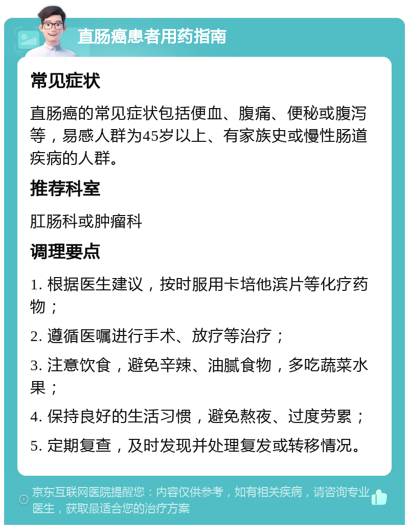 直肠癌患者用药指南 常见症状 直肠癌的常见症状包括便血、腹痛、便秘或腹泻等，易感人群为45岁以上、有家族史或慢性肠道疾病的人群。 推荐科室 肛肠科或肿瘤科 调理要点 1. 根据医生建议，按时服用卡培他滨片等化疗药物； 2. 遵循医嘱进行手术、放疗等治疗； 3. 注意饮食，避免辛辣、油腻食物，多吃蔬菜水果； 4. 保持良好的生活习惯，避免熬夜、过度劳累； 5. 定期复查，及时发现并处理复发或转移情况。