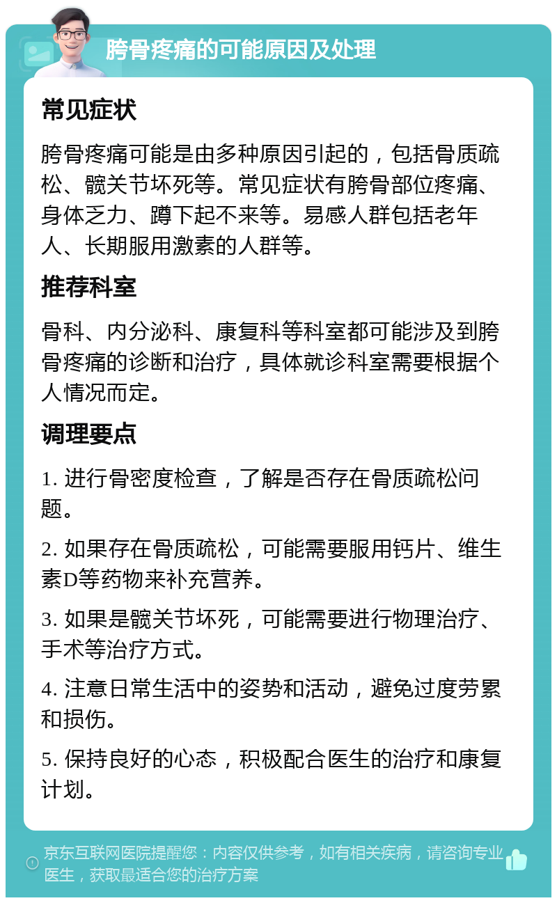 胯骨疼痛的可能原因及处理 常见症状 胯骨疼痛可能是由多种原因引起的，包括骨质疏松、髋关节坏死等。常见症状有胯骨部位疼痛、身体乏力、蹲下起不来等。易感人群包括老年人、长期服用激素的人群等。 推荐科室 骨科、内分泌科、康复科等科室都可能涉及到胯骨疼痛的诊断和治疗，具体就诊科室需要根据个人情况而定。 调理要点 1. 进行骨密度检查，了解是否存在骨质疏松问题。 2. 如果存在骨质疏松，可能需要服用钙片、维生素D等药物来补充营养。 3. 如果是髋关节坏死，可能需要进行物理治疗、手术等治疗方式。 4. 注意日常生活中的姿势和活动，避免过度劳累和损伤。 5. 保持良好的心态，积极配合医生的治疗和康复计划。