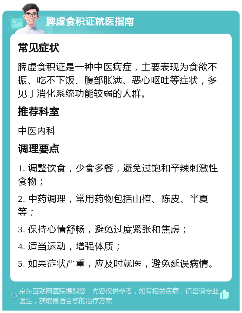 脾虚食积证就医指南 常见症状 脾虚食积证是一种中医病症，主要表现为食欲不振、吃不下饭、腹部胀满、恶心呕吐等症状，多见于消化系统功能较弱的人群。 推荐科室 中医内科 调理要点 1. 调整饮食，少食多餐，避免过饱和辛辣刺激性食物； 2. 中药调理，常用药物包括山楂、陈皮、半夏等； 3. 保持心情舒畅，避免过度紧张和焦虑； 4. 适当运动，增强体质； 5. 如果症状严重，应及时就医，避免延误病情。