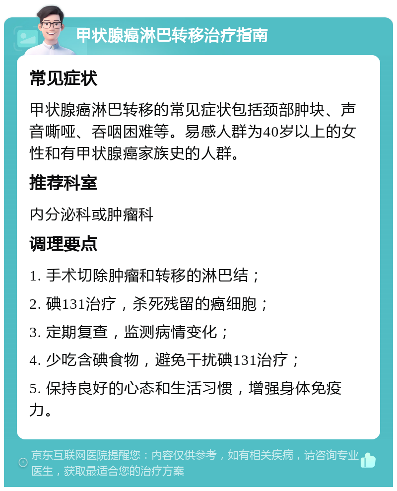 甲状腺癌淋巴转移治疗指南 常见症状 甲状腺癌淋巴转移的常见症状包括颈部肿块、声音嘶哑、吞咽困难等。易感人群为40岁以上的女性和有甲状腺癌家族史的人群。 推荐科室 内分泌科或肿瘤科 调理要点 1. 手术切除肿瘤和转移的淋巴结； 2. 碘131治疗，杀死残留的癌细胞； 3. 定期复查，监测病情变化； 4. 少吃含碘食物，避免干扰碘131治疗； 5. 保持良好的心态和生活习惯，增强身体免疫力。