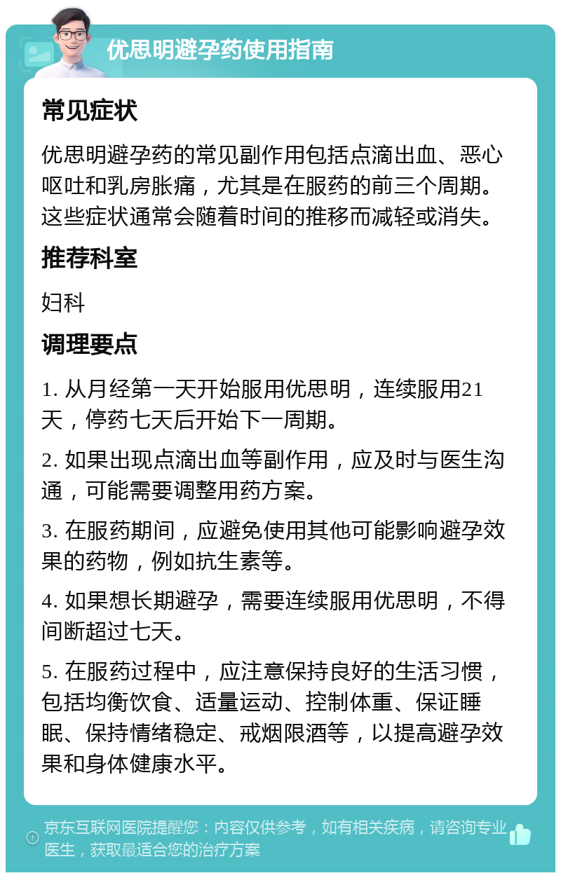 优思明避孕药使用指南 常见症状 优思明避孕药的常见副作用包括点滴出血、恶心呕吐和乳房胀痛，尤其是在服药的前三个周期。这些症状通常会随着时间的推移而减轻或消失。 推荐科室 妇科 调理要点 1. 从月经第一天开始服用优思明，连续服用21天，停药七天后开始下一周期。 2. 如果出现点滴出血等副作用，应及时与医生沟通，可能需要调整用药方案。 3. 在服药期间，应避免使用其他可能影响避孕效果的药物，例如抗生素等。 4. 如果想长期避孕，需要连续服用优思明，不得间断超过七天。 5. 在服药过程中，应注意保持良好的生活习惯，包括均衡饮食、适量运动、控制体重、保证睡眠、保持情绪稳定、戒烟限酒等，以提高避孕效果和身体健康水平。