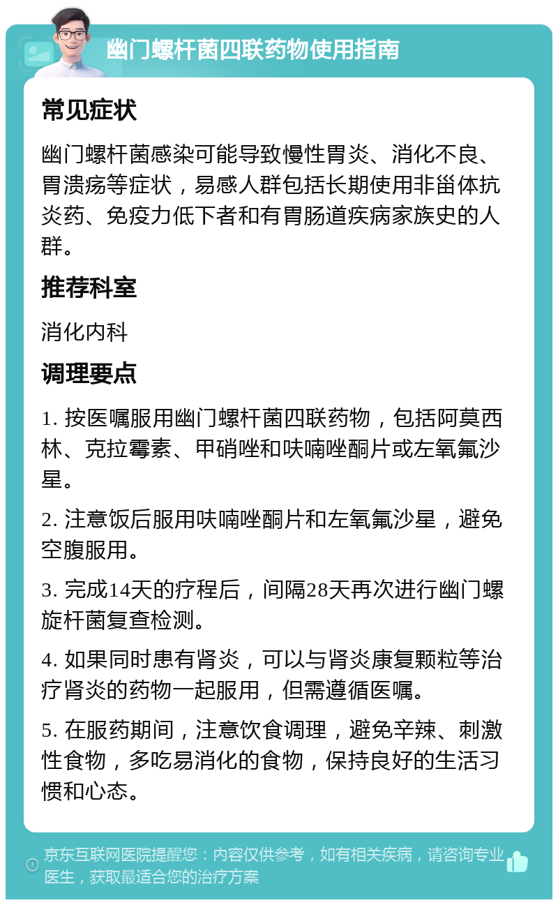 幽门螺杆菌四联药物使用指南 常见症状 幽门螺杆菌感染可能导致慢性胃炎、消化不良、胃溃疡等症状，易感人群包括长期使用非甾体抗炎药、免疫力低下者和有胃肠道疾病家族史的人群。 推荐科室 消化内科 调理要点 1. 按医嘱服用幽门螺杆菌四联药物，包括阿莫西林、克拉霉素、甲硝唑和呋喃唑酮片或左氧氟沙星。 2. 注意饭后服用呋喃唑酮片和左氧氟沙星，避免空腹服用。 3. 完成14天的疗程后，间隔28天再次进行幽门螺旋杆菌复查检测。 4. 如果同时患有肾炎，可以与肾炎康复颗粒等治疗肾炎的药物一起服用，但需遵循医嘱。 5. 在服药期间，注意饮食调理，避免辛辣、刺激性食物，多吃易消化的食物，保持良好的生活习惯和心态。