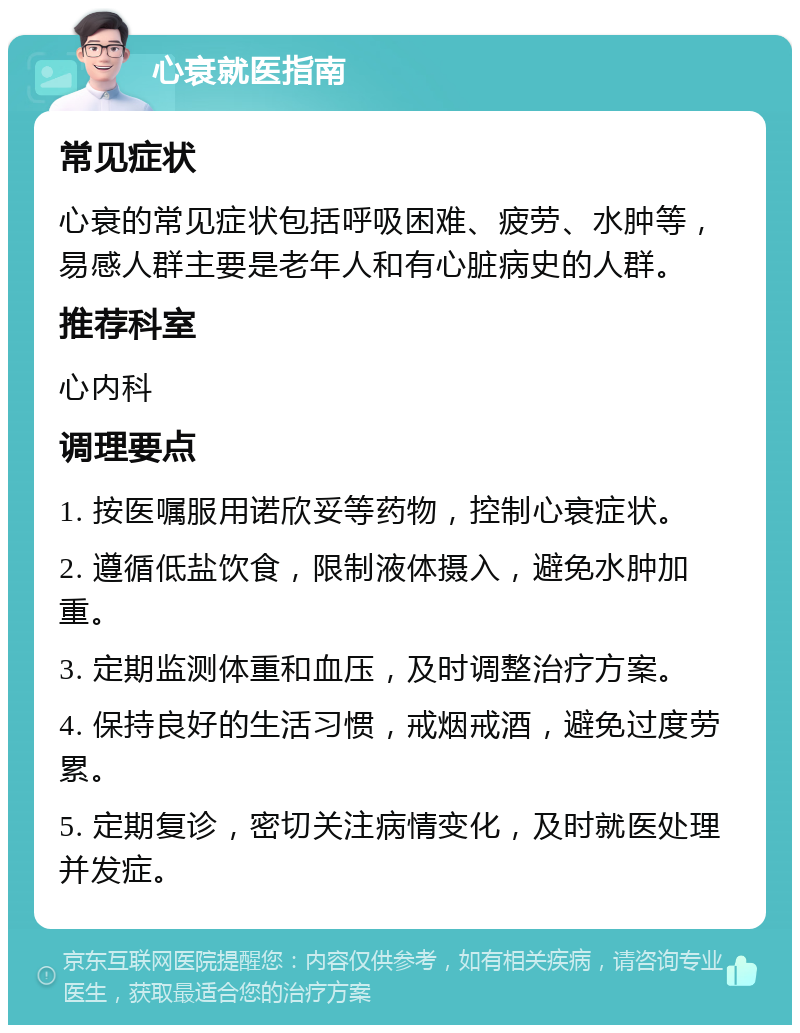 心衰就医指南 常见症状 心衰的常见症状包括呼吸困难、疲劳、水肿等，易感人群主要是老年人和有心脏病史的人群。 推荐科室 心内科 调理要点 1. 按医嘱服用诺欣妥等药物，控制心衰症状。 2. 遵循低盐饮食，限制液体摄入，避免水肿加重。 3. 定期监测体重和血压，及时调整治疗方案。 4. 保持良好的生活习惯，戒烟戒酒，避免过度劳累。 5. 定期复诊，密切关注病情变化，及时就医处理并发症。