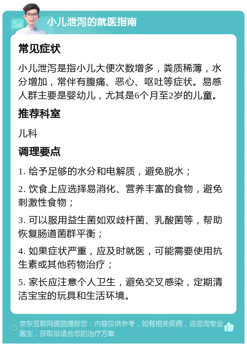 小儿泄泻的就医指南 常见症状 小儿泄泻是指小儿大便次数增多，粪质稀薄，水分增加，常伴有腹痛、恶心、呕吐等症状。易感人群主要是婴幼儿，尤其是6个月至2岁的儿童。 推荐科室 儿科 调理要点 1. 给予足够的水分和电解质，避免脱水； 2. 饮食上应选择易消化、营养丰富的食物，避免刺激性食物； 3. 可以服用益生菌如双歧杆菌、乳酸菌等，帮助恢复肠道菌群平衡； 4. 如果症状严重，应及时就医，可能需要使用抗生素或其他药物治疗； 5. 家长应注意个人卫生，避免交叉感染，定期清洁宝宝的玩具和生活环境。