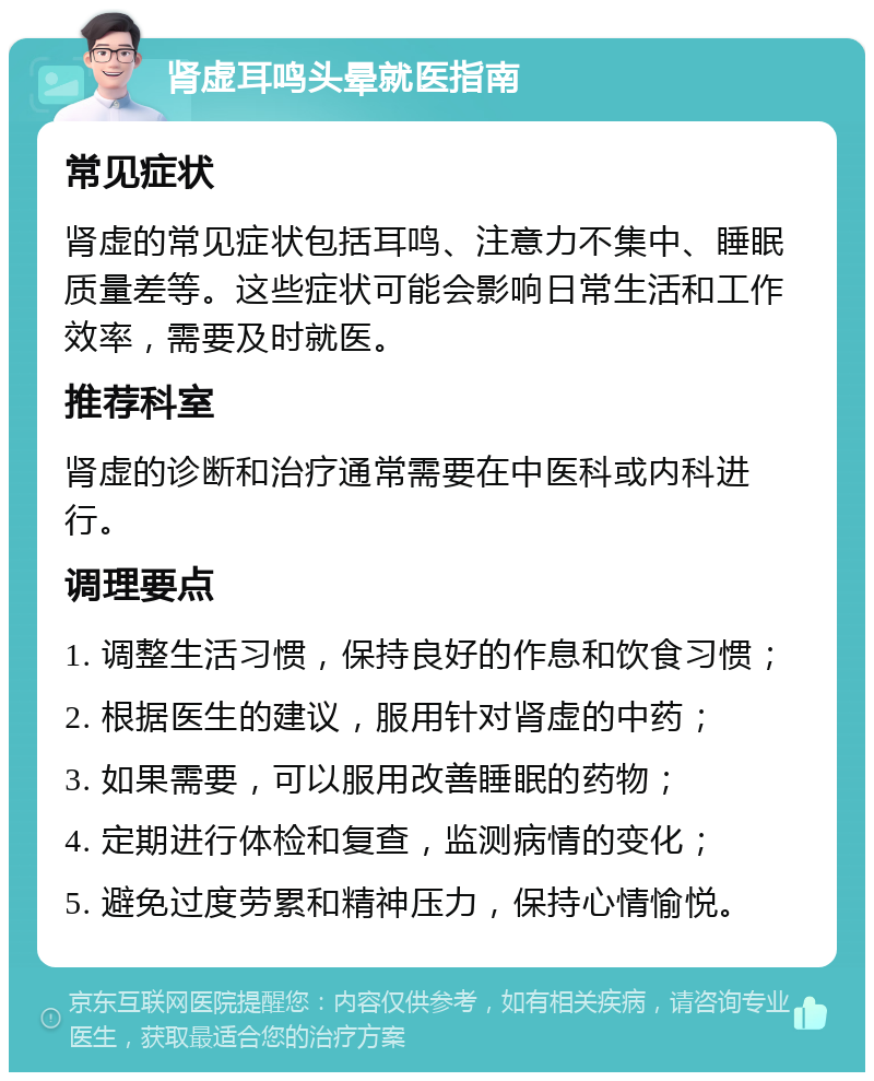 肾虚耳鸣头晕就医指南 常见症状 肾虚的常见症状包括耳鸣、注意力不集中、睡眠质量差等。这些症状可能会影响日常生活和工作效率，需要及时就医。 推荐科室 肾虚的诊断和治疗通常需要在中医科或内科进行。 调理要点 1. 调整生活习惯，保持良好的作息和饮食习惯； 2. 根据医生的建议，服用针对肾虚的中药； 3. 如果需要，可以服用改善睡眠的药物； 4. 定期进行体检和复查，监测病情的变化； 5. 避免过度劳累和精神压力，保持心情愉悦。