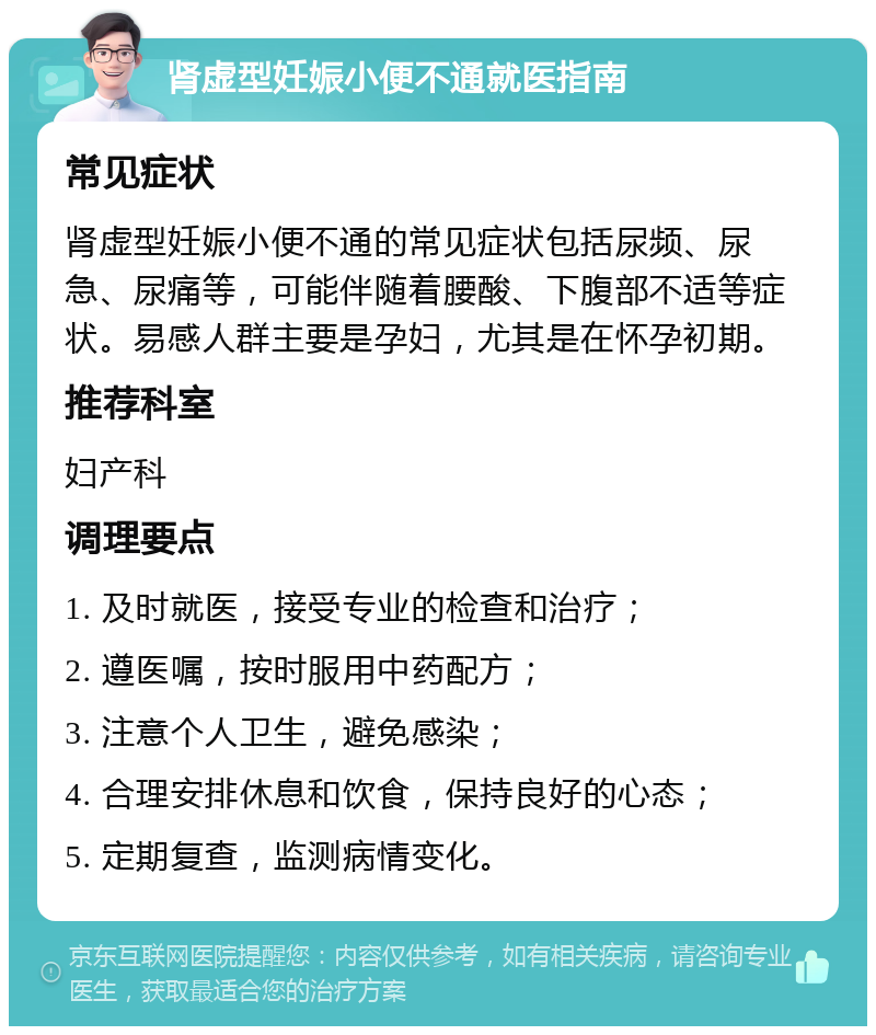 肾虚型妊娠小便不通就医指南 常见症状 肾虚型妊娠小便不通的常见症状包括尿频、尿急、尿痛等，可能伴随着腰酸、下腹部不适等症状。易感人群主要是孕妇，尤其是在怀孕初期。 推荐科室 妇产科 调理要点 1. 及时就医，接受专业的检查和治疗； 2. 遵医嘱，按时服用中药配方； 3. 注意个人卫生，避免感染； 4. 合理安排休息和饮食，保持良好的心态； 5. 定期复查，监测病情变化。